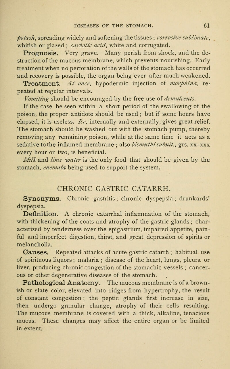 potash, spreading widely and softening the tissues ; corrosive sublimate, whitish or glazed ; carbolic acid, white and corrugated. Prognosis. Very grave. Many perish from shock, and the de- struction of the mucous membrane, which prevents nourishing. Early treatment when no perforation of the walls of the stomach has occurred and recovery is possible, the organ being ever after much weakened. Treatment. At once, hypodermic injection of morphina, re- peated at regular intervals. Vomiting should be encouraged by the free use of demulcetits. If the case be seen within a short period of the swallowing of the poison, the proper antidote should be used ; but if some hours have elapsed, it is useless. Ice, internally and externally, gives great relief. The stomach should be washed out with the stomach pump, thereby removing any remaining poison, while at the same time it acts as a sedative to the inflamed membrane ; also bismuthisubnit., grs. xx-xxx every hour or two, is beneficial. Milk and lime water is the only food that should be given by the stomach, enemata being used to support the system. CHRONIC GASTRIC CATARRH. Synonyms. Chronic gastritis; chronic dyspepsia; drunkards' dyspepsia. Definition. A chronic catarrhal inflammation of the stomach, with thickening of the coats and atrophy of the gastric glands; char- acterized by tenderness over the epigastrium, impaired appetite, pain- ful and imperfect digestion, thirst, and great depression of spirits or melancholia. Causes. Repeated attacks of acute gastric catarrh ; habitual use of spirituous liquors; malaria ; disease of the heart, lungs, pleura or liver, producing chronic congestion of the stomachic vessels ; cancer- ous or other degenerative diseases of the stomach. Pathological Anatomy. The mucous membrane is of a brown- ish or slate color, elevated into ridges from hypertrophy, the result of constant congestion ; the peptic glands first increase in size, then undergo granular change, atrophy of their cells resulting. The mucous membrane is covered with a thick, alkaline, tenacious mucus. These changes may affect the entire organ or be limited in extent.