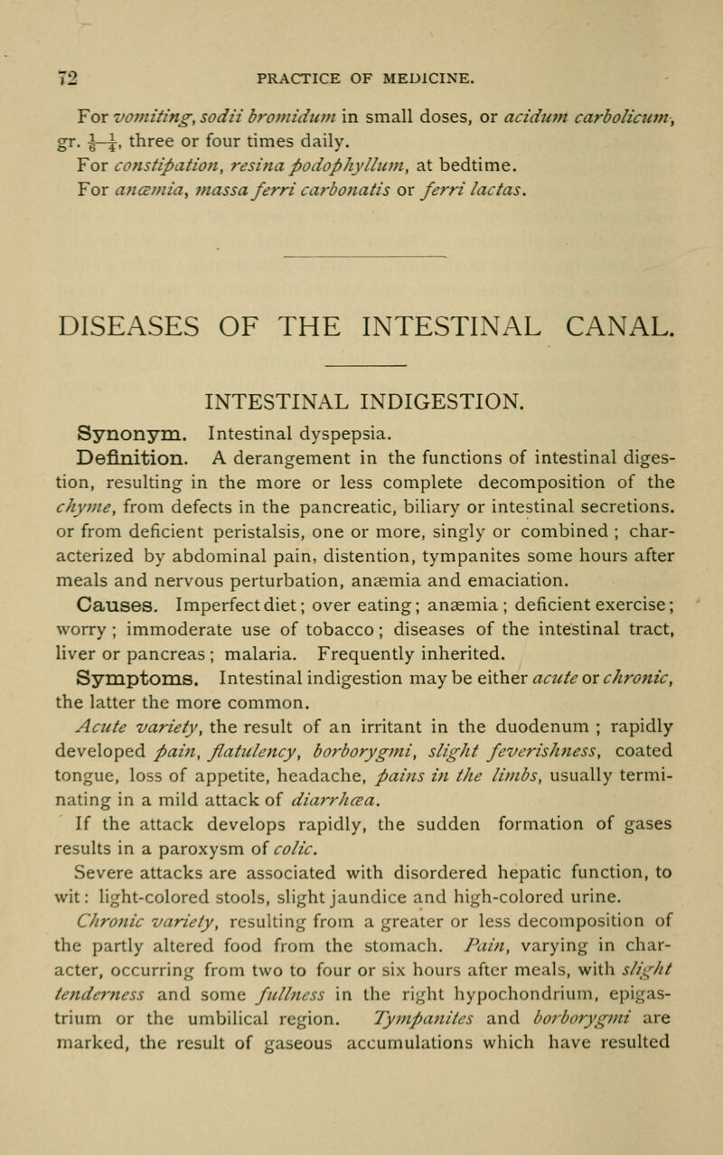 For vomiting, sodii bromidimi in small doses, or acidutn carbolicum, gr. \-\, three or four times daily. For consfipatiojt, resifia podophylhan, at bedtime. For ancBmia, massa ferri carbonatis or ferri lactas. DISEASES OF THE INTESTINAL CANAL. INTESTINAL INDIGESTION. Synonym. Intestinal dyspepsia. Definition. A derangement in the functions of intestinal diges- tion, resulting in the more or less complete decomposition of the chyme, from defects in the pancreatic, biliary or intestinal secretions, or from deficient peristalsis, one or more, singly or combined ; char- acterized by abdominal pain, distention, tympanites some hours after meals and nervous perturbation, anaemia and emaciation. Causes. Imperfect diet; over eating; anaemia; deficient exercise; worry ; immoderate use of tobacco; diseases of the intestinal tract, liver or pancreas ; malaria. Frequently inherited. Symptoms. Intestinal indigestion may be either actcte or chronic, the latter the more common. Acute variety, the result of an irritant in the duodenum ; rapidly developed paiii, flatulency, borborygmi, slight feverishness, coated tongue, loss of appetite, headache, pains ifi the limbs, usually termi- nating in a mild attack of diarrhcea. If the attack develops rapidly, the sudden formation of gases results in a paroxysm of colic. Severe attacks are associated with disordered hepatic function, to wit: light-colored stools, slight jaundice and high-colored urine. Chronic variety, resulting from a greater or less decomposition of the partly altered food from the stomach. Pain, varying in char- acter, occurring from two to four or six hours after meals, with slight tenderness and some fiilhiess in the right hypochondrium, epigas- trium or the umbilical region. Tyinpanites and borborygmi are marked, the result of gaseous accumulations which have resulted