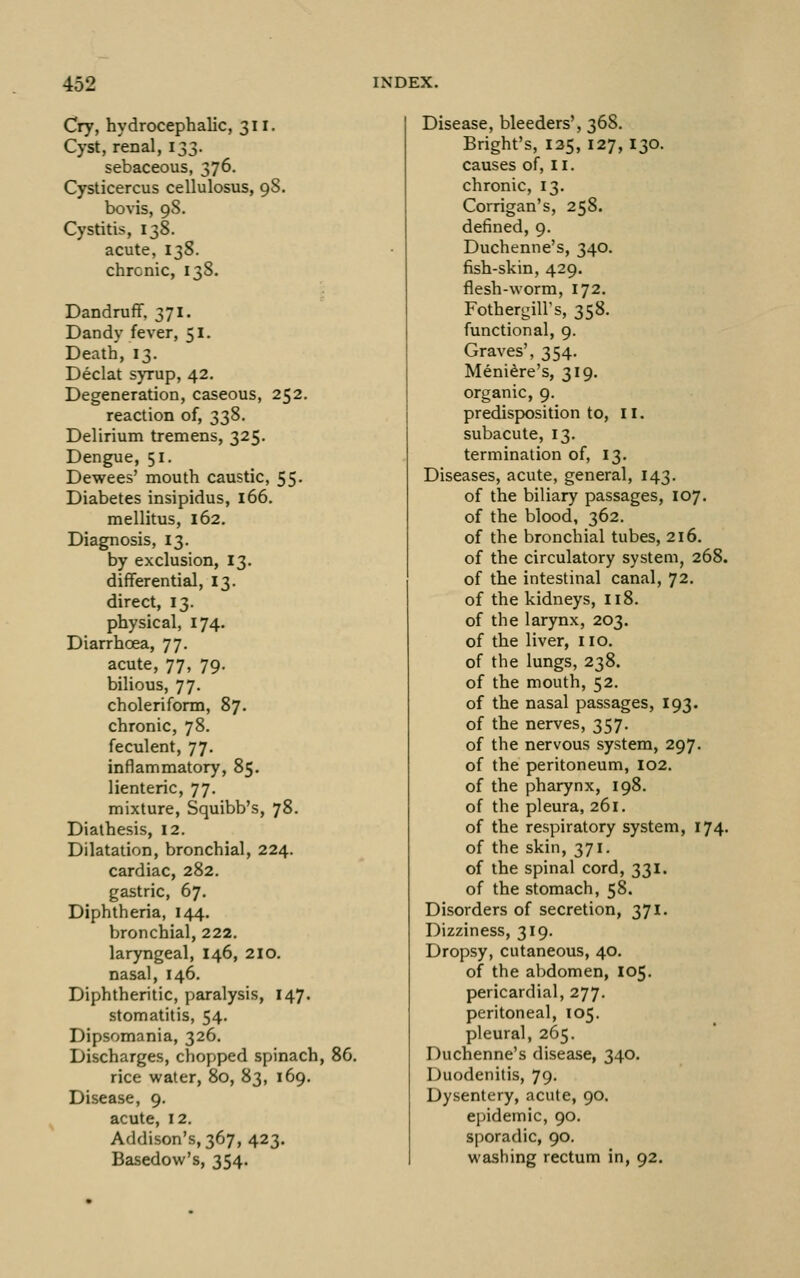 Cry, hydrocephalic, 311. Cyst, renal, 133. sebaceous, 376. Cysticercus cellulosus, 98. bovis, 98. Cystitis, 138. acute, 138. chronic, 138. Dandruff, 371. Dandy fever, 51. Death, 13. Declat syrup, 42. Degeneration, caseous, 252. reaction of, 338. Delirium tremens, 325, Dengue, 51. Dewees' mouth caustic, 55* Diabetes insipidus, 166. mellitus, 162, Diagnosis, 13. by exclusion, 13. differential, 13. direct, 13. physical, 174. Diarrhoea, 77. acute, 77, 79. biUous, 77. choleriform, 87. chronic, 78. feculent, 77. inflammatory, 85. lienteric, 77. mixture, Squibb's, 78. Diathesis, 12. Dilatation, bronchial, 224. cardiac, 282. gastric, 67. Diphtheria, 144. bronchial, 222. laryngeal, 146, 2lo. nasal, 146. Diphtheritic, paralysis, 147. stomatitis, 54. Dipsomania, 326. Discharges, chopped spinach, 86. rice water, 80, 83, 169. Disease, 9. acute, 12. Addison's, 367, 423. Basedow's, 354. Disease, bleeders', 368. Bright's, 135, 127,130. causes of, 11. chronic, 13. Corrigan's, 258. defined, 9. Duchenne's, 340. fish-skin, 429. flesh-worm, 172. Fothergill's, 358. functional, 9. Graves', 354. Meniere's, 319. organic, 9. predisposition to, ii. subacute, 13. termination of, 13, Diseases, acute, general, 143. of the biliary passages, 107. of the blood, 362. of the bronchial tubes, 216. of the circulatory system, 268. of the intestinal canal, 72. of the kidneys, 118. of the larynx, 203. of the liver, no. of the lungs, 238. of the mouth, 52. of the nasal passages, 193. of the nerves, 357. of the nervous system, 297. of the peritoneum, 102. of the pharynx, 198. of the pleura, 261. of the respiratory system, 174. of the skin, 371. of the spinal cord, 331. of the stomach, 58. Disorders of secretion, 371. Dizziness, 319. Dropsy, cutaneous, 40. of the abdomen, 105. pericardial, 277. peritoneal, 105. pleural, 265. Duchenne's disease, 340. Duodenitis, 79. Dysentery, acute, 90. epidemic, 90. sporadic, 90. washing rectum in, 92.