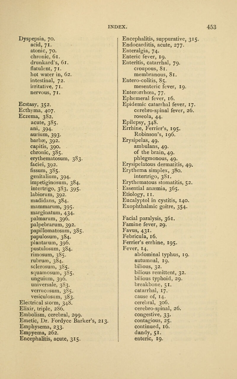 Dyspepsia, 70. acid, 71. atonic, 70. chronic, 61. drunkard's, 61. flatulent, 71. hot water in, 62. intestinal, 72. irritative, 71. nervous, 71. Ecstasy, 352. Ecthyma, 407. Eczema, 382. acute, 385. ani, 394. aurium, 393. barbae, 392, capitis, 390. chronic, 385. erythematosum, 383. faciei, 392. fissum, 385. genitalium, 394. impetiginosum, 384. intertrigo, 383, 395. labiorum, 392. madidans, 384. mammarum, 395. marginatum, 434. palmarum, 396. palpebrarum, 392. papillomatosum, 385. papulosum, 384. plantarum, 396, pustulosum, 384. rimosum, 385, rubrum, 384. sclerosum, 385. squamosum, 385. unguium, 396. universale, 383. verrucosum, 385. vesiculosum, 383. Electrical storm, 348. Elixir, triple, 286. Embolism, cerebral, 299. Emetic, Dr. Fordyce Barker's, 213. Emphysema, 233. Empyema, 262. Encephalitis, acute, 315. Encephalitis, suppurative, 315. Endocarditis, acute, 277. Enteralgia, 74. Enteric fever, 19. Enteritis, catarrhal, 79. croupous, 81. membranous, 81. Entero-colitis, 85. mesenteric fever, 19. Enterorrhoea, 77. Ephemeral fever, 16. Epidemic catarrhal fever, 17. cerebro-spinal fever, 26. roseola, 44. Epilepsy, 348. Errhine, Ferrier's, 195. Robinson's, 196. Erysipelas, 49. ambulans, 49. of the brain, 49. phlegmonous, 49. Erysipelatous dermatitis, 49. Erythema simplex, 380. intertrigo, 381. Erythematous stomatitis, 52. Essential anaemia, 365. Etiology, II. Eucalyptol in cystitis, 140. Exophthalmic goitre, 354. Facial paralysis, 361. Famine fever, 29. Favus, 431. Febricula, 16. Ferrier's errhine, 195. Fever, 14. abdominal typhus, 19. autumnal, 19. bilious, 32. bilious remittent, 32. bilious typhoid, 29. breakbone, 51. catarrhal, 17. cause of, 14. cerebral, 306. cerebro-spinal, 26. congestive, 33. contagious, 25. continued, 16. dandy, 51. enteric, 19.