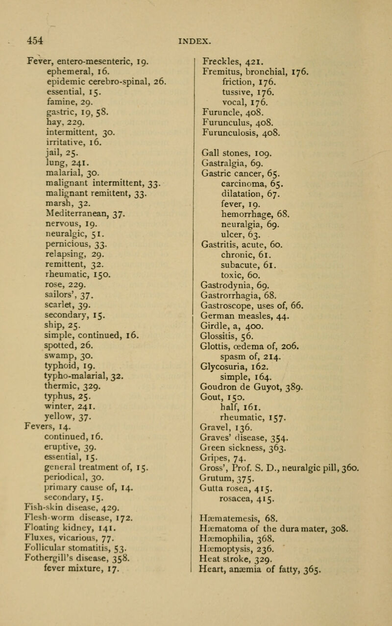 Fever, entero-mesenteric, 19. ephemeral, 16, epidemic cerebro-spinal, 26. essential, 15. famine, 29, gastric, 19,58. hay. 229. intermittent, 30. irritative, 16. jail, 25. lung, 241. malarial, 30. malignant intermittent, 23- malignant remiitent, 23- marsh, 32. Mediterranean, 37. nervous, 19. neuralgic, 51. pernicious, 33. relapsing, 29. remittent, 32. rheumatic, 150. rose, 229. sailors', 37. scarlet, 39, secondary, 15. ship, 25. simple, continued, 16. spotted, 26. swamp, 30. typhoid, 19. typho-malarial, 32. thermic, 329. typhus, 25. winter, 241. yellow, 37. Fevers, 14. continued, 16. eruptive, 39. essential, 15. general treatment of, 15. periodical, 30. primary cause of, 14. secondary, 15. Fish-skin disease, 429. Flesh-worm disease, 172. Floating kidney, 141. Fluxes, vicarious, 77. Follicular stomatitis, 53. Fothergill's disease, 358. fever mixture, 17. Freckles, 421. Fremitus, bronchial, 176. friction, 176. tussive, 176. vocal, 176. Furuncle, 408. Furunculus, 408. Furmiculosis, 408. Gall stones, 109. Gastralgia, 69. Gastric cancer, 65. carcinoma, 65. dilatation, 67. fever, 19. hemorrhage, 68. neuralgia, 69. ulcer, 63. Gastritis, acute, 60, chronic, 61. subacute, 61. toxic, 60. Gastrodynia, 69. Gastrorrhagia, 68. Gastroscope, uses of, 66. German measles, 44. Girdle, a, 400. Glossitis, 56. Glottis, oedema of, 206. spasm of, 214. Glycosuria, 162. simple, 164. Goudron de Guyot, 389. Gout, 150. half, 161. rheumatic, 157. Gravel, 136. Graves' disease, 354. Green sickness, 363. Gripes, 74. Gross', Prof S. D., neuralgic pill, 360. Grutum, 375. Gutta rosea, 415. rosacea, 415. Hjematemesis, 68. Haematoma of the dura mater, 308. Ha-mophilia, 368. Haemoptysis, 236. Heat stroke, 329. Heart, anaemia of fatty, 365.