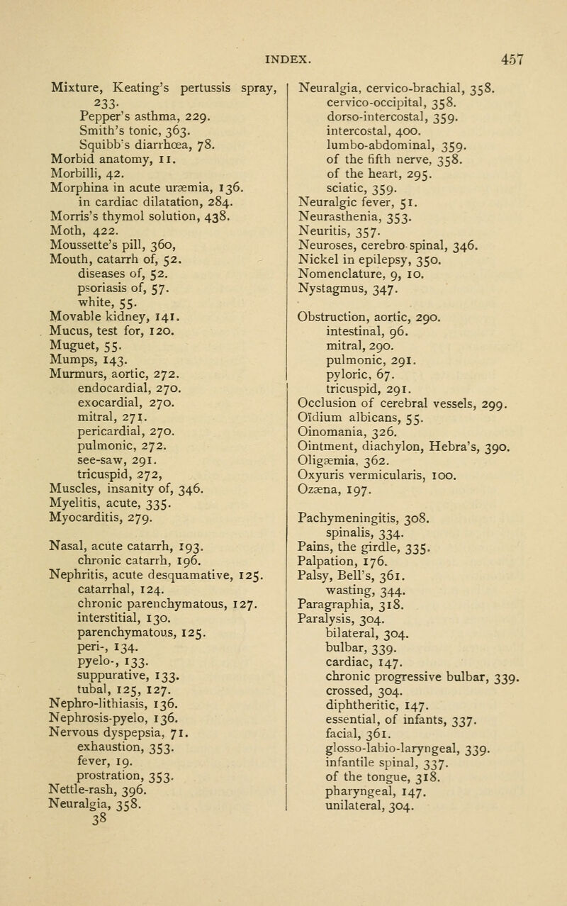 Mixture, Keating's pertussis spray, 233- Pepper's asthma, 229. Smith's tonic, 363. Squibb's diarrhoea, 78. Morbid anatomy, ii. Morbilli, 42. Morphina in acute uraemia, 136. in cardiac dilatation, 284. Morris's thymol solution, 438. Moth, 422. Moussette's pill, 360, Mouth, catarrh of, 52. diseases of, 52. psoriasis of, 57. white, 55. Movable kidney, 141. Mucus, test for, 120. Muguet, 55. Mumps, 143. Murmurs, aortic, 272. endocardial, 270. exocardial, 270. mitral, 271. pericardial, 270. pulmonic, 272. see-saw, 291. tricuspid, 272, Muscles, insanity of, 346. Myelitis, acute, 335. Myocarditis, 279. Nasal, acute catarrh, 193. chronic catarrh, 196. Nephritis, acute desquamative, 125. catarrhal, 124. chronic parenchymatous, 127. interstitial, 130. parenchymatous, 125. peri-, 134. pyelo-, 133. suppurative, 133. tubal, 125, 127, Nephro-lithiasis, 136. Nephrosis-pyelo, 136. Nervous dyspepsia, 71. exhaustion, 353. fever, 19. prostration, 353, Nettle-rash, 396. Neuralgia, 358. 38 Neuralgia, cervico-brachial, 358. cervico-occipital, 358. dorso-intercostal, 359, intercostal, 400. lumbo-abdominal, 359. of the fifth nerve, 358. of the heart, 295. sciatic, 359. Neuralgic fever, 51. Neurasthenia, 353. Neuritis, 357. Neuroses, cerebro spinal, 346. Nickel in epilepsy, 350. Nomenclature, 9, 10. Nystagm.us, 347. Obstruction, aortic, 290. intestinal, 96. mitral, 290. pulmonic, 291. pyloric, 67. tricuspid, 291, Occlusion of cerebral vessels, 299, Oidium albicans, 55. Oinomania, 326. Ointment, diachylon, Hebra's, 390. Oligaemia, 362. Oxyuris vermicularis, 100. Ozsena, 197. Pachymeningitis, 308. spinalis, 334. Pains, the girdle, 335. Palpation, 176. Palsy, Bell's, 361. wasting, 344. Paragraphia, 318. Paralysis, 304, bilateral, 304. bulbar, 339. cardiac, 147. chronic progressive bulbar, 339. crossed, 304. diphtheritic, 147. essential, of infants, 337. facial, 361. glosso-labio-laryngeal, 339. infantile spinal, 337. of the tongue, 318, pharyngeal, 147. unilateral, 304.