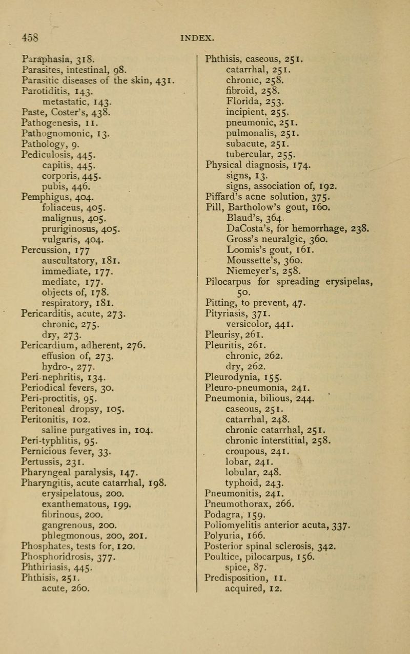 Paraphasia, 31S. Parasites, intestinal, 98. Parasitic diseases of the skin, 431. Parotiditis, 143. metastatic, 143. Paste, Costers, 438. Pathogenesis, 11. Pathognomonic, 13. Pathology, 9. Pediculosis, 445. capitis. 445. corpDris, 445. pubis, 446. Pemphigus, 404. foliaceus, 405. malignus, 405. pruriginosus, 405. vulgaris, 404. Percussion, 177 auscultatory, 181. immediate, 177. mediate, 177. objects of, 178. respiratory, l8l. Pericarditis, acute, 273. chronic, 275. dry, 273. Pericardium, adherent, 276. effusion of, 273. hydro-, 277. Peri nephritis, 134. Periodical fevers, 30. Peri-proctitis, 95. Peritoneal dropsy, 105. Peritonitis, 102. saline purgatives in, 104. Peri-typhlitis, 95. Pernicious fever, 33. Pertussis, 231. Pharyngeal paralysis, 147. Pharyngitis, acute catarrhal, 198. erysipelatous, 200. exanthematous, 199. fibrinous, 200. gangrenous, 200. phlegmonous, 200, 201. Phosphates, tests for, 120. Phosphoridrosis, 377. Phthiriasis, 445. Phthisis, 251. acute, 260. Phthisis, caseous, 251. catarrhal, 251. chronic, 258. fibroid, 258, Florida, 253. incipient, 255. pneumonic, 251. pulmonalis, 251. subacute, 251. tubercular, 255. Physical diagnosis, 174. signs, 13- . . signs, association of, 192. PifFard's acne solution, 375. Pill, Bartholow's gout, 160. Blaud's, 364. DaCosta's, for hemorrhage, 238. Gross's neuralgic, 360. Loomis's gout, 161. Moussette's, 360. Niemeyer's, 258. Pilocarpus for spreading erysipelas, so- Pitting, to prevent, 47. Pityriasis, 371. versicolor, 441. Pleurisy, 261. Pleuritis, 261. chronic, 262. dry, 262. Pleurodynia, 155. Pleuro-pneumonia, 241. Pneumonia, bilious, 244. caseous, 251. catarrhal, 248. chronic catarrhal, 251. chronic interstitial, 258. croupous, 241. lobar, 241. lobular, 248. typhoid, 243. Pneumonitis, 241. Pneumothorax, 266. Podagra, 159. Poliomyelitis anterior acuta, 337, Polyuria, 166. Posterior spinal sclerosis, 342. Poultice, pilocarpus, 156. spice, 87. Predisposition, 11. acquired, 12.