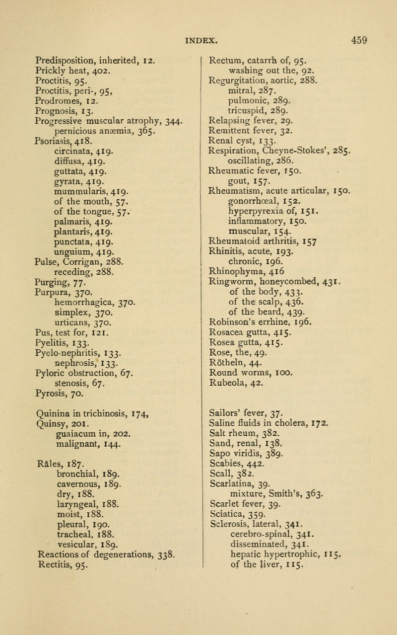 Predisposition, inherited, 12. Prickly heat, 402. Proctitis, 95. Proctitis, peri-, 95, Prodromes, 12. Prognosis, 13. Progressive muscular atrophy, 344. pernicious anaemia, 365. Psoriasis, 418. circinata, 419. diffusa, 419. guttata, 419. gyrata, 419. mummularis, 419. of the mouth, 57. of the tongue, 57. palmaris, 419. plantaris, 419. punctata, 419. unguium, 419. Pulse, Corrigan, 288. receding, 288. Purging, 77. Purpura, 370. hemorrhagica, 370. simplex, 370. urticans, 370. Pus, test for, 121. Pyelitis, 133. Pyelo-nephritis, 133. nephrosis, 133. Pyloric obstruction, 67. stenosis, 67. Pyrosis, 70. Quinina in trichinosis, 174, Quinsy, 201. guaiacum in, 202. malignant, 144. Rales, 187. bronchial, 189. cavernous, 189. dry, 188. laryngeal, 188. moist, 188. pleural, 190. tracheal, i88. vesicular, 189. Reactions of degenerations, 338. Rectitis, 95. Rectum, catarrh of, 95. washing out the, 92. Regurgitation, aortic, 288. mitral, 287. pulmonic, 289. tricuspid, 289. Relapsing fever, 29. Remittent fever, 32. Renal cyst, 133. Respiration, Cheyne-Stokes', 285. oscillating, 286. Rheumatic fever, 150. gout, 157. Rheumatism, acute articular, 150. gonorrhoeal, 152. hyperpyrexia of, 151. inflammatory, 150. muscular, 154. Rheumatoid arthritis, 157 Rhinitis, acute, 193. i chronic, 196. ' Rhinophyma, 416 Ringworm, honeycombed, 431. of the body, 433. of the scalp, 436. of the beard, 439. Robinson's errhine, 196. Rosacea gutta, 415. Rosea gutta, 415. Rose, the, 49. Rotheln, 44. Round worms, 100. Rubeola, 42. Sailors' fever, 37. Saline fluids in cholera, 172. Salt rheum, 382. Sand, renal, 138. Sapo viridis, 389. Scabies, 442. Scall, 382. Scarlatina, 39. mixture. Smith's, 363. Scarlet fever, 39. Sciatica, 359. Sclerosis, lateral, 341. cerebro-spinal, 34I. disseminated, 341. hepatic hypertrophic, 115. of the liver, 115.