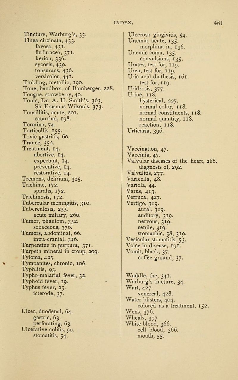 Tincture, Warburg's, 35, Tinea circinata, 433. favosa, 431. furfuracea, 371. kerion, 336. sycosis, 439, tonsurans, 436. versicolor, 441. Tinkling, metallic, 190. Tone, bandbox, of Bamberger, 228. Tongue, strawberry, 40. Tonic, Dr. A. H. Smith's, 363. Sir Erasmus Wilson's, 373. Tonsillitis, acute, 201. catarrhal, 198. Tormina, 74. Torticollis, 155. Toxic gastritis, 60. Trance, 352. Treatment, 14. abortive, 14. expectant, 14. preventive, 14. restorative, 14. Tremens, delirium, 325. Trichinse, 172. spiralis, 172. Trichinosis, 172. Tubercular meningitis, 310. Tuberculosis, 255. acute miliary, 260. Tumor, phantom, 352. sebaceous, 376. Tumors, abdominal, 66. intracranial, 316, Turpentine in purpura, 371. Turpeth mineral in croup, 209. Tyloma, 425. Tympanites, chronic, 106. Typhlitis, 93. Typho-malarial fever, 32. Typhoid fever, 19. Typhus fever, 25. icterode, 37. Ulcer, duodenal, 64. gastric, 63. perforating, 63. Ulcerative colitis, 90. stomatitis, 54. Ulcerosa gingivitis, 54. Uraemia, acute, 135, morphina in, 136. Ursemic coma, 135. convulsions, 135. Urates, test for, 119. Urea, test for, 119. Uric acid diathesis, 161. test for, 119. Uridrosis, 377. Urine, 118. hysterical, 227. normal color, 118. normal constituents, 118. normal quantity, 118. reaction, 118. Urticaria, 396, Vaccination, 47. Vaccinia, 47. Valvular diseases of the heart, 286. diagnosis of, 292. Valvulitis, 277. Varicella, 48. Variola, 44. Varus, 413. Verruca, 427. Vertigo, 319. aural, 319. auditory, 319. nervous, 319. senile, 319. stomachic, 58, 319. Vesicular stomatitis, 53. Voice in disease, 191. Vomit, black, 37. coffee ground, 37. Waddle, the, 341. Warburg's tincture, 34. Wart, 427. venereal, 428. Water blisters, 404. colored as a treatment, 152. Wens, 376. Wheals, 397 White blood, 366. cell blood, 366. mouth, 55.