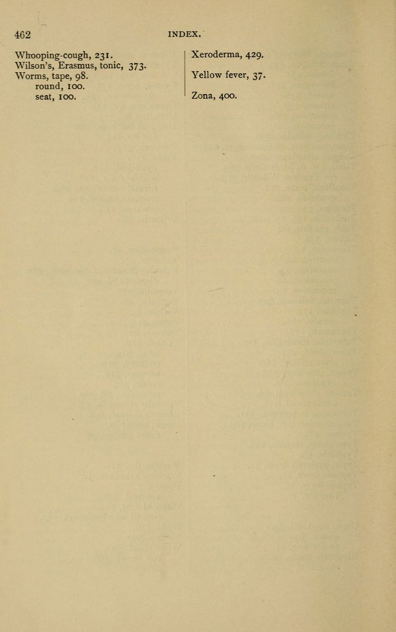 Whooping-cough, 231. Wilson's, Erasmus, tonic, 373. Worms, tape, 98. round, 100. seat, 100. Xeroderma, 429. Yellow fever, 37. Zona, 400.