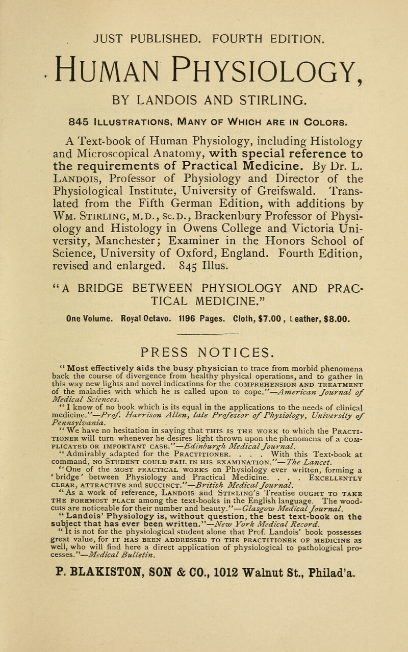 JUST PUBLISHED. FOURTH EDITION. Human Physiology, BY LANDOIS AND STIRLING. 845 Illustrations, Many of Which are in Colors. A Text-book of Human Physiology, including Histology and Microscopical Anatomy, with special reference to the requirements of Practical Medicine. By Dr. L. Landois, Professor of Physiology and Director of the Physiological Institute, University of Greifswald. Trans- lated from the Fifth German Edition, with additions by Wm. Stirling, m.d., Scd., Brackenbury Professor of Physi- ology and Histology in Owens College and Victoria Uni- versity, Manchester; Examiner in the Honors School of Science, University of Oxford, England. Fourth Edition, revised and enlarged. 845 Ilius. A BRIDGE BETWEEN PHYSIOLOGY AND PRAC- TICAL MEDICINE. One Volume. Royal Octavo. 1196 Pages. Cloth, $7.00 , Leather, $8.00. PRESS NOTICES.  Most effectively aids the busy physician to trace from morbid phenomena back the course of divergence from healthy physical operations, and to gather in this way new lights and novel indications for the comprehension and treatment of the maladies with which he is called upon to cope.—Atnerican Journal of Medical Sciences.  I know of no book which is its equal in the applications to the needs of clinical medicine.—Prof. Harrison Allen, late Professor of Physiology, University of Pennsylvania.  We have no hesitation in saying that this is the work to which the Practi- tioner will turn whenever he desires light thrown upon the phenomena of a com- plicated OR important ca.sk.—Edinburg-k Medical Journal. Admirably adapted for the Practitioner. . . . With this Text-book at command, no Student could fail in his examination.—The Lancet. One of the most practical works on Physiology ever written, forming a ' bridge' between Physiology and Practical Medicine. . . . Excellently clear, attractive and succinct.—British Medical Journal. As a work of reference, Landois and Stirling's Treatise ought to take the foremost place among the text-books in the English language. The wood- cuts are noticeable for their number and beauty.—Glasgow Medical Journal.  Landois' Physiology is, without question, the best text-book on the subject that has ever been written.—iV^w York Medical Record.  It is not for the physiological student alone that Prof. Landois' book possesses great value, for it has been addressed to the practitioner of medicine as well, who will iind here a direct application of physiological to pathological pro- cesses.—Medical Bulletin.