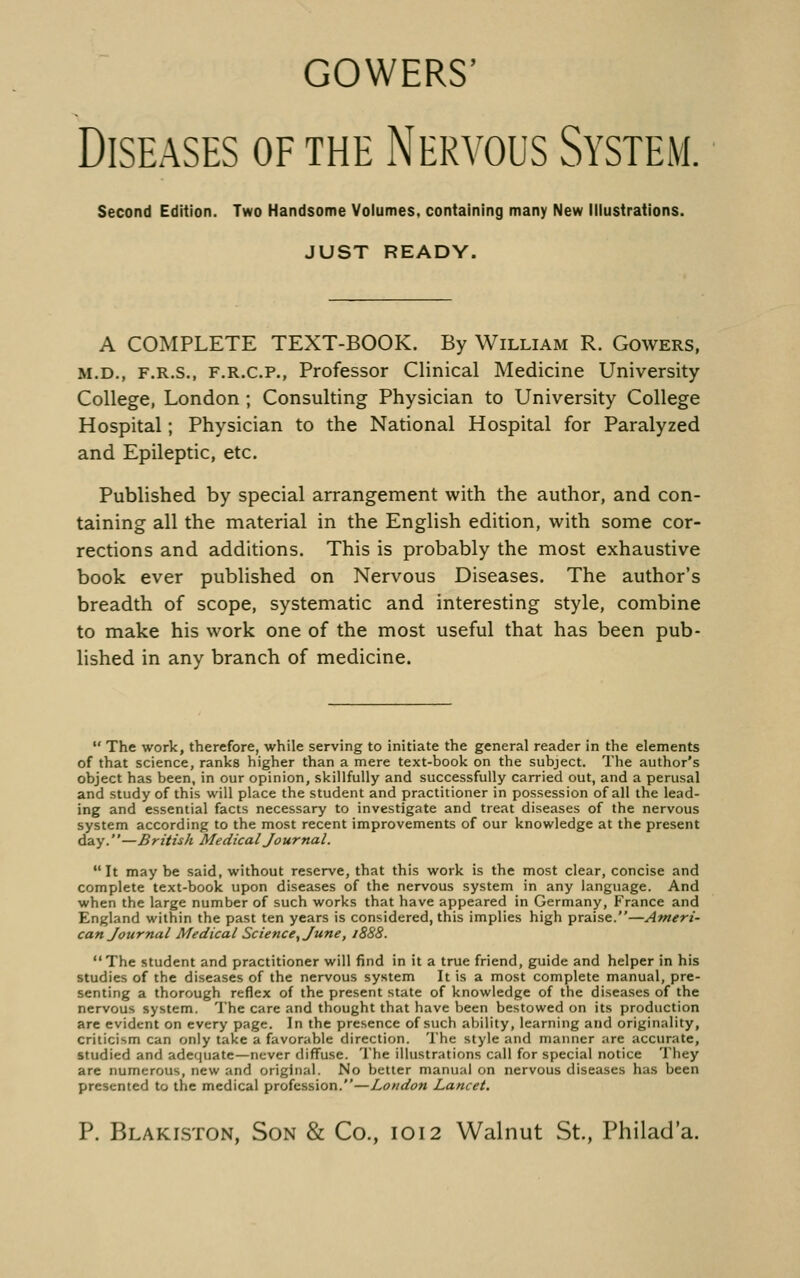 COWERS' Diseases of the Nervous System, Second Edition. Two Handsome Volumes, containing many New illustrations. JUST READY. A COMPLETE TEXT-BOOK. By William R. Gowers, M.D., F.R.S., F.R.C.P., Professor Clinical Medicine University College, London ; Consulting Physician to University College Hospital; Physician to the National Hospital for Paralyzed and Epileptic, etc. Published by special arrangement with the author, and con- taining all the material in the English edition, with some cor- rections and additions. This is probably the most exhaustive book ever published on Nervous Diseases. The author's breadth of scope, systematic and interesting style, combine to make his work one of the most useful that has been pub- lished in any branch of medicine.  The work, therefore, while serving to initiate the general reader in the elements of that science, ranks higher than a mere text-book on the subject. The author's object has been, in our opinion, skillfully and successfully carried out, and a perusal and study of this will place the student and practitioner in possession of all the lead- ing and essential facts necessary to investigate and treat diseases of the nervous system according to the most recent improvements of our knowledge at the present day.—British Medical Journal. It may be said, without reserve, that this work is the most clear, concise and complete text-book upon diseases of the nervous system in any language. And when the large number of such works that have appeared in Germany, France and England within the past ten years is considered, this implies high praise.—Ameri- can Journal Medical Science^ June, 1888. The student and practitioner will find in it a true friend, guide and helper in his studies of the diseases of the nervous system It is a most complete manual, pre- senting a thorough reflex of the present state of knowledge of the diseases of the nervous system. The care and thought that have been bestowed on its production are evident on every page. In the presence of such ability, learning and originality, criticism can only take a favorable direction. 'I'he style and manner are accurate, studied and adequate—never diffuse. The illustrations call for special notice They are numerous, new and original. No better manual on nervous diseases has been presented to the medical profession.—London Lancet.