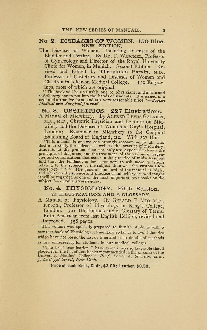 No. 2. DISEASES OF ^WOMEN. 150 IlluB. NEW EDITION. The Diseases of Women. Including Diseases of the Bladder and Urethra. By Dr. F. Winckel, Professor of Gynaecology and Director of the Royal University Clinic for Women, in Munich. Second Edition. Re- vised and Edited by Theophilus Parvin, m.d., Professor of Obstetrics and Diseases of Women and Children in Jefferson Medical College. 150 Engrav- ings, most of which are original,  The book will be a valuable one to physicians, and a safe and satisfactory one to put into the hands of students. It is issued in a neat and attractive form, and at a very reasonable price.—Boston Medical and Surgical Journal. No. 3. OBSTETRICS. 227 Illustrations. A Manual of Midwifery. By Alfred Lewis Galabin, M.A., M.D., Obstetric Physician and Lecturer on Mid- wifery and the Diseases of Women at Guy's Hospital, London; Examiner in Midwifery to the Conjoint Examining Board of England, etc. With 227 Illus. This manual is one we can strongly recommend to all who desire to study the science as well as the practice of midwifery. Students at the present time not only are expected to know the principles of diagnosis, and the treatment of the various emergen- cies and complications that occur in the practice of midwifery, but find that the tendency is for examiners to ask more questions relating to the science of the subject than was the custom a few years ago. * * * The general standard of the manual is high ; and wherever the science and practice of midwifery are well taught it will be regarded as one of the most important text-books on the subj ect.''—London Practitioner. No. 4. PHYSIOLOGY. Fifth Edition. 321 ILLUSTRATIONS AND A GLOSSARY. A Manual of Physiology. By Gerald F. Yeo, m.d., F.R.c s.. Professor of Physiology in King's College, London. 321 Illustrations and a Glossary of Terms. Fifth American from last English Edition, revised and improved. 758 pages. This volume was specially prepared to furnish students with a new text-book of Physiology, elementary so far as to avoid theories which have not borne the test of time and such details of methods as are unnecessary for students in our medical colleges. The brief examination I have given it was so favorable that I placed it in the list of text-books recommended in the circular of the University Medical College.—Pr^. Lewis A. Stimson, m.d., 3^ East 33d Street, New York,