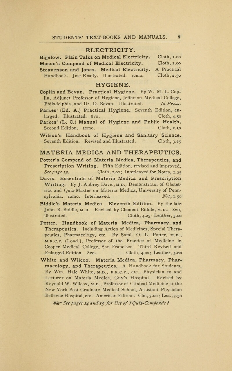 ELECTRICITY. Bigelow. Plain Talks on Medical Electricity. Cloth, i.oo Mason's Compend of Medical Electricity. Cloth, i.oo Steavenson and Jones. Medical Electricity. A Practical Handbook. Just Ready, Illustrated. i2mo. Cloth, 2.50 HYGIENE. Coplin and Bevan. Practical Hygiene. By W. M. L. Cop- lin. Adjunct Professor of Hj'giene, Jefferson Medical College, Philadelphia, and Dr. D. Bevan. Illustrated. In Press, Parkas' (Ed. A.) Practical Hygiene. Seventh Edition, en- larged. Illustrated. 8vo. Cloth, 4.50 Parkes' (L, C.) Manual of Hygiene and Public Health. Second Edition. i2mo. Cloth, 2.50 Wilson's Handbook of Hygiene and Sanitary Science. Seventh Edition. Revised and Illustrated. Cloth, 3.25 MATERIA MEDICA AND THERAPEUTICS. Potter's Compend of Materia Medica, Therapeutics, and Prescription Writing. Fifth Edition, revised and improved. Seepag^e ij. Cloth, i.oo; Interleaved for Notes, 1.25 Davis. Essentials of Materia Medica and Prescription Writing. By J. Aubrey Davis, m.d.. Demonstrator of Obstet- rics and Quiz-Master on Materia Medica, University of Penn- sylvania. i2mo. Interleaved. Net, 1.50 Biddle's Materia Medica. Eleventh Edition. By the late John B. Biddle, m.d. Revised by Clement Biddle, m.d., 8vo, illustrated. Cloth, 4.25; Leather, 5.00 Potter. Handbook of Materia Medica, Pharmacy, and Therapeutics. Including Action of Medicines, Special Thera- peutics, Pharmacology, etc. By Saml. O. L. Potter, m.d., M.R.c.p. (Lond.), Professor of the Practice of Medicine in Cooper Medical College, San Francisco. Third Revised and Enlarged Edition. 8vo. Cloth, 4.00; Leather, 5.00 White and Wilcox. Materia Medica, Pharmacy, Phar- macology, and Therapeutics. A Handbook for Students. By Wm. Hale White, m.d., f.r.c.p., etc., Physician to and Lecturer on Materia Medica, Guy's Hospital. Revised by Reynold W. Wilcox, m.d.. Professor of Clinical Medicine at the New York Post Graduate Medical School, Assistant Physician Bellevue Hospital, etc. American Edition. Clo,, 3.00 ; Lea., 3.50