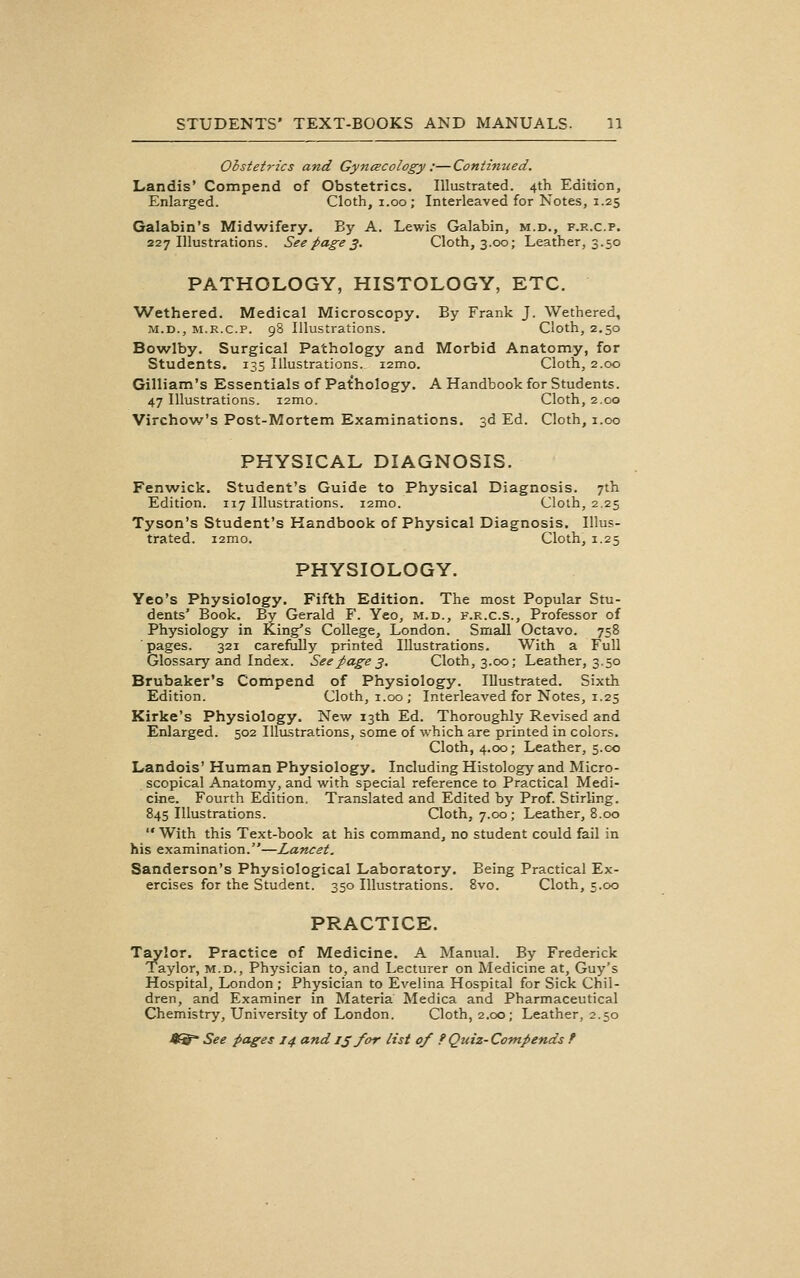 Obstetrics and Gynaecology :—Continued. Landis' Compend of Obstetrics. Illustrated. 4th Edition, Enlarged. Cloth, i.oo; Interleaved for Notes, 1.25 Galabin's Midwifery. By A. Lewis Galabin, m.d., f.r.c.p. 227 Illustrations. See page 3. Cloth, 3.00; Leather, 3.50 PATHOLOGY, HISTOLOGY, ETC. AVethered. Medical Microscopy. By Frank J. Wethered, M.D., M.R.c.p. 98 Illustrations. Cloth, 2,50 Bowlby. Surgical Pathology and Morbid Anatomy, for Students. 135 Illustrations. i2mo. Cloth, 2.00 Gilliam's Essentials of Pathology. A Handbook for Students. 47 Illustrations. i2mo. Cloth, 2.00 Virchow's Post-Mortem Examinations. 3d Ed. Cloth, 1.00 PHYSICAL DIAGNOSIS. Fenwick. Student's Guide to Physical Diagnosis. 7th Edition. 117 Illustrations. lamo. Cloth, 2.25 Tyson's Student's Handbook of Physical Diagnosis. Illus- trated. i2mo. Cloth, 1.25 PHYSIOLOGY. Yeo's Physiology. Fifth Edition. The most Popular Stu- dents' Book. By Gerald P'. Yeo, m.d., f.r.c.s.. Professor of Physiology in King's College, London. Small Octavo. 758 pages. 321 carefully printed Illustrations. With a Full Glossary and Index. See page 3, Cloth, 3.00; Leather, 3.50 Brubaker's Compend of Physiology. Illustrated. Sixth Edition. Cloth, 1.00; Interleaved for Notes, 1.25 Kirke's Physiology. New 13th Ed. Thoroughly Revised and Enlarged. 502 IlliLstrations, some of which are printed in colors. Cloth, 4.00; Leather, 5.C0 Landois' Human Physiology. Including Histology and Micro- scopical Anatomy, and with special reference to Practical Medi- cine. Fourth Edition. Translated and Edited by Prof. Stirling. 845 Illustrations. Cloth, 7.00; Leather, 8.00  With this Text-book at his command, no student could fail in his examination.—Lancet. Sanderson's Physiological Laboratory. Being Practical Ex- ercises for the Student. 350 Illustrations. 8vo. Cloth, 5.00 PRACTICE. Taylor. Practice of Medicine. A Manual. By Frederick Taylor, m.d., Physician to, and Lecturer on Medicine at, Guy's Hospital, London ; Physician to Evelina Hospital for Sick Chil- dren, and Examiner in Materia Medica and Pharmaceutical Chemistry, University of London. Cloth, 2.00; Leather, 2.50