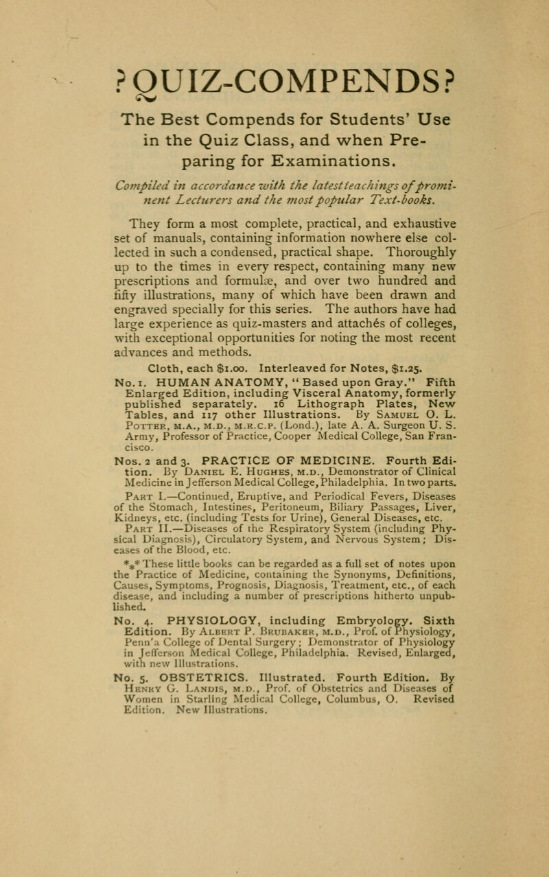 POUIZ-COMPENDS? The Best Compends for Students' Use in the Quiz Class, and when Pre- paring for Examinations. Compiled in accordance with the latest teachings of promi- nent Lecturers and the most popular Text-books. They form a most complete, practical, and exhaustive set of manuals, containing information nowhere else col- lected in such a condensed, practical shape. Thoroughly up to the times in every respect, containing many new prescriptions and formulae, and over two hundred and rifty illustrations, many of which have been drawn and engraved specially for this series. The authors have had large experience as quiz-masters and attaches of colleges, with exceptional opportunities for noting the most recent advances and methods. Cloth, each $i.cx3. Interleaved for Notes, $1.25. No. I. HUMAN ANATOMY, Based upon Gray. Fifth Enlarged Edition, including Visceral Anatomy, formerly published separately. 16 Lithograph Plates, New Tables, and 117 other Illustrations. By Samuel O. L. Potter, m.a., m.d., m.r.c.p. (Lend.), late A. A. Surgeon U. S. Army, Professor of Practice, Cooper Aledical College, San Fran- cisco. Nos. 2 and 3. PRACTICE OF MEDICINE. Fourth Edi- tion. Hy Daniel E. Hughes, m.u., Demonstrator of Clinical Medicine in Jefferson Medical College,Philadelphia. In two parts. Part I.—Continued, Eruptive, and Periodical Fevers, Diseases of the Stomach, Intestines, Peritoneum, Biliary Passages, Liver, Kidneys, etc. (including Tests for Urine), General Diseases, etc. Part II.—Diseases of the Respiratory System (including Phy- sical Diagnosis), Circulatory System, and Nervous System; Dis- eases of the Blood, etc. %* These little books can be regarded as a full set of notes upon the Practice of Medicine, containing the Synonyms, Definitions, Causes, Symptoms, Prognosis, Diagnosis, Treatment, etc., of each disease, and including a number of prescriptions hitherto unpub- lished. No. 4. PHYSIOLOGY, including Embryology. Sixth Edition. By Albert P. Brubakek, m.u., Prof, of Physiology, Penn'a College of Dental Surgery ; Demonstrator of Physiology in Jefferson Medical College, Philadelphia. Revised, Enlarged, with new Illustrations. No. 5. OBSTETRICS. Illustrated. Fourth Edition. By Henry C Lanuis, m.d., Prof, of Obstetrics and Diseases of Women in Starling Medical College, Columbus, O. Revised Edition. New Illustrations.