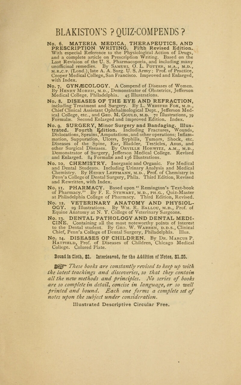 BLAKISTON'S ? QUIZ-COMPENDS ? No, 6. MATERIA MEDICA, THERAPEUTICS, AND PRESCRIPTION WRITING, Fifth Revised Edition. With especial Reference to the Physiological Action of Drugs, and a complete article on Prescription Writing. Based on the Last Revision of the U. S. Pharmacopoeia, and including many unofficiual remedies. By Samuel O. L. Potter, m.a., m.d., M.R.c.P. (Lond.), late A. A. Surg. U. S. Army; Prof, of Practice, Cooper Medical College, San Francisco. Improved and Enlarged, with Index. No. 7. GYN.ffiCOLOGY. A Compend of Diseases of Women. By Henry Morki?, m.d., Demonstrator of Obstetrics, Jefferson Medical College, Philadelphia. 45 Illustrations. No. 8. DISEASES OF THE EYE AND REFRACTION, including Treatment and Surgery. By L. Webster Fox, m.d.. Chief Clinical Assistant Ophthalmological Dept., Jefferson Med- ical College, etc., and Geo. M. Gould, m.d. 71 Illustrations, 39 Formulas. Second Enlarged and improved Edition. Index. No. 9, SURGERY, Minor Surgery and Bandaging. Illus- trated. Fourth Edition. Including Fractures, Wounds, Dislocations, Sprains, Amputations, and other operations; Inflam- mation, Suppuration, Ulcers, Syphilis, Tumors, Shock, etc. Diseases of the Spine, Ear, Bladder, Testicles, Anus, and other Surgical Diseases. By Orville Horwitz, a.m., m.d.. Demonstrator of Surgery, Jefferson Medical College. Revised and Enlarged. 84 Formulse and 136 Illustrations. No. 10. CHEMISTRY. Inorganic and Organic. For Medical and Dental Students. Including Urinary Analysis and Medical Chemistry. By Henry Leffmann, m.d., Prof, of Chemistry in Penn'a College of Dental Surgery, Phila. Third Edition, Revised and Rewritten, with Index. No. II. PHARMACY. Based upon Remington's Text-book of Pharmacy. By F. E. Stewart, m.d., ph.g., Quiz-Master at Philadelphia College of Pharmacy. Third Edition, Revised. No. 12. VETERINARY ANATOMY AND PHYSIOL- OGY. 29 Illustrations. By Wm. R. Ballou, m.d., Prof, of Equine Anatomy at N. Y. College of Veterinary Surgeons. No. 13. DENTAL PATHOLOGY AND DENTAL MEDI- CINE. Containing all the most noteworthy points of interest to the Dental student. By Geo. W. Warren, d.d.s.. Clinical Chief, Penn'a College of Dental Surgery, Philadelphia. Illus. No, 14. DISEASES OF CHILDREN. By Dr. Marcus P. Hatfield, Prof, of Diseases of Children, Chicago Medical College. Colored Plate. Bound in Cloth, $1. Interleaved, for the Addition of Kotes, $1.25. These books are constantly revised to keep up with the latest teachings and discoveries^ so that they contain all the new methods and principles. No series of books are so complete in detail, concise in language^ or so well printed and bound. Each one for7ns a coviplete set of notes upon the subject under consideration. Illustrated Descriptive Circular Free.