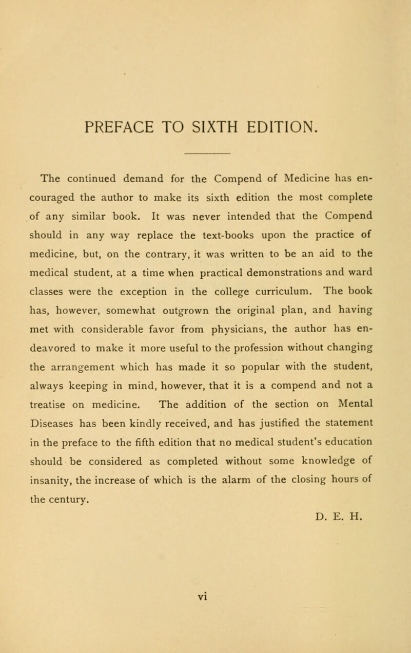 PREFACE TO SIXTH EDITION. The continued demand for the Compend of Medicine has en- couraged the author to make its sixth edition the most complete of any similar book. It was never intended that the Compend should in any way replace the text-books upon the practice of medicine, but, on the contrary, it was written to be an aid to the medical student, at a time when practical demonstrations and ward classes were the exception in the college curriculum. The book has, however, somewhat outgrown the original plan, and having met with considerable favor from physicians, the author has en- deavored to make it more useful to the profession without changing the arrangement which has made it so popular with the student, always keeping in mind, however, that it is a compend and not a treatise on medicine. The addition of the section on Mental Diseases has been kindly received, and has justified the statement in the preface to the fifth edition that no medical student's education should be considered as completed without some knowledge of insanity, the increase of which is the alarm of the closing hours of the century. D. E. H.