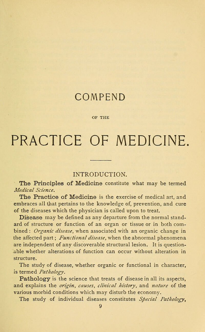 COMPEND PRACTICE OF MEDICINE. INTRODUCTION. The Principles of Medicine constitute what may be termed Medical Science. The Practice of Medicine is the exercise of medical art, and embraces all that pertains to the knowledge of, prevention, and cure of the diseases which the physician is called upon to treat. Disease may be defined as any departure from the normal stand- ard of structure or function of an organ or tissue or in both com- bined : Organic disease, when associated with an organic change in the affected part; Functional disease, when the abnormal phenomena are independent of any discoverable structural lesion. It is question- able whether alterations of function can occur without alteration in structure. The study of disease, whether organic or functional in character, is termed Pathology. Pathology is the science that treats of disease in all its aspects, and explains the origin, causes, clinical history, and nature of the various morbid conditions which may disturb the economy. The study of individual diseases constitutes Special Pathology,