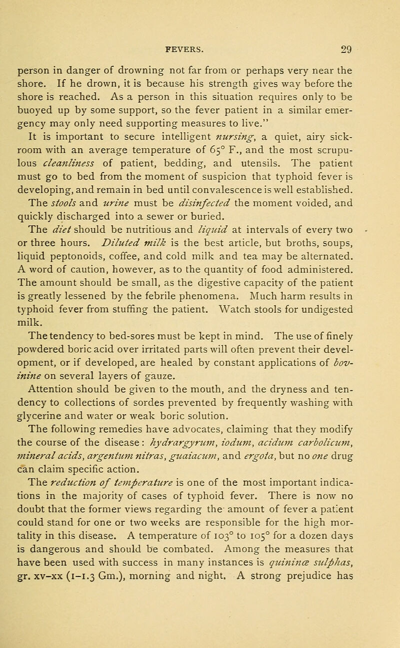 person in danger of drowning not far from or perhaps very near the shore. If he drown, it is because his strength gives way before the shore is reached. As a person in this situation requires only to be buoyed up by some support, so the fever patient in a similar emer- gency may only need supporting measures to live. It is important to secure intelligent nursing, a quiet, airy sick- room with an average temperature of 65° F., and the most scrupu- lous cleanliness of patient, bedding, and utensils. The patient must go to bed from the moment of suspicion that typhoid fever is developing, and remain in bed until convalescence is well established. The stools and iiri7ie must be disinfected the moment voided, and quickly discharged into a sewer or buried. The diet should be nutritious and liquid at intervals of every two or three hours. Diluted milk is the best article, but broths, soups, liquid peptonoids, coffee, and cold milk and tea may be alternated. A word of caution, however, as to the quantity of food administered. The amount should be small, as the digestive capacity of the patient is greatly lessened by the febrile phenomena. Much harm results in typhoid fever from stuffing the patient. Watch stools for undigested milk. The tendency to bed-sores must be kept in mind. The use of finely powdered boric acid over irritated parts will often prevent their devel- opment, or if developed, are healed by constant applications of bov- inine on several layers of gauze. Attention should be given to the mouth, and the dryness and ten- dency to collections of sordes prevented by frequently washing with glycerine and water or weak boric solution. The following remedies have advocates, claiming that they modify the course of the disease: hydrargyrum, iodum, acidian carbolicum, mineral acids, argentutn nitras, guaiaciwi, and ergota, but no one drug can claim specific action. The reduction of temperature is one of the most important indica- tions in the majority of cases of typhoid fever. There is now no doubt that the former views regarding the' amount of fever a patient could stand for one or two weeks are responsible for the high mor- tality in this disease, A temperature of 103° to 105° for a dozen days is dangerous and should be combated. Among the measures that have been used with success in many instances is quinincE sulphas, gr, xv-xx (i-i.3 Gm.), morning and night. A strong prejudice has