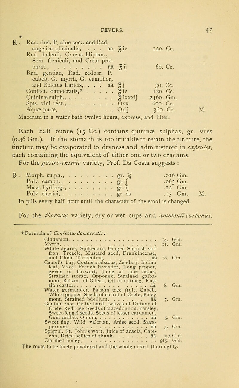 R . Rad. rhei, P. aloe soc., and Rad. angelica officinalis, ... az. ^'iy 120. Cc. Rad. helenii, Crocus Hipsan., Sem. foeniculi, and Creta prae- parat., aa ^ij 60. Cc. Rad. gentian, Rad. zedoar, P. cubeb, G. myrrh, G. camphor, and Boletus Laricis, ... aa ,^j 30. Cc. Confect. damocratis,* 5iv 120. Cc. Quininas sulph., 5 Ixxxij 2460. Gm. Spts. vini rect., Oxx 600. Cc. Aquce purse, Oxij 360. Cc. M. Macerate in a water bath twelve hours, express, and filter. Each half ounce (15 Cc.) contains quininse sulphas, gr. viiss (0.46 Gm.). If the stomach is too irrhable to retain the tincture, the tincture may be evaporated to dryness and administered in capsules, each containing the equivalent of either one or two drachms. For 'Ca.Q gastro-enteric variety. Prof. Da Costa suggests : R. Morph. sulph., ^- % -016 Gm. Pulv. camph., gr. j .065 Gm. Mass. hydrarg., gf-jj -12 Gm. Pulv. capsici, gr- ss .03 Gm. M. In pills every half hour until the character of the stool is changed. For the thoracic variety, dry or wet cups and ammonii carbonas, * Formula of Confectio damocratis : Cinnamon, 14. Gm. Myrrh, 11. Gm. White agaric, Spikenard, Ginger, Spanish saf- fron, Treacle, Mustard seed. Frankincense, and Chian Turpentine, aa 10. Gm. Camel's hay, Costus arabacus, Zeodary, Indian leaf, Mace, French lavender, Long pepper. Seeds of harwort, Juice of rape cistus, Strained storax, Opponex, Strained galba- num. Balsam of Gilead, Oil of nutmeg, Rus- sian castor, aa 8. Gm. Water germunder, Balsam tree fruit, Cubeb, White pepper, Seeds of carrot of Crete, Foley mont. Strained bdellium, aa 7. Gm. Gentian root, Celtic hard. Leaves of Dittany of Crete, Red rose, Seeds of Macedoniuni, Parsley, Sweet-fennel seeds, Seeds of lesser cardamon, Gum arable. Opium, aa 5. Gm. Sweet flag, Wild valerian, Anise seed, Saga- pernum, aa 3. Gm. Spigrul, St. John's wort. Juice of acacia. Cate- chu, Dried bellies of skunk, aa 2.5 Gm. Clarified honey, 915. Gm. The roots to be finely powdered and the whole mixed thoroughly.