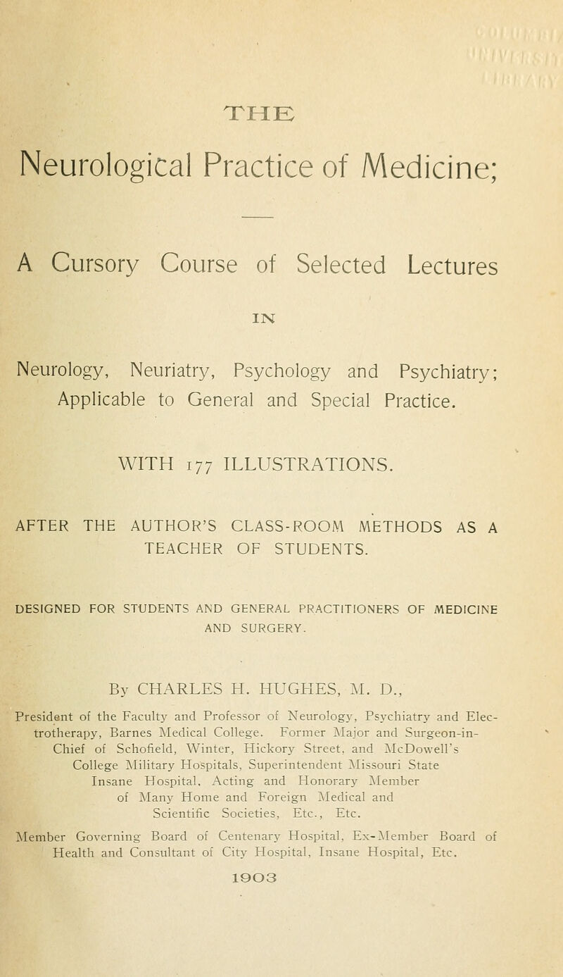 THE Neurological Practice of Medicine; A Cursory Course of Selected Lectures IN Neurology, Neuriatry, Psychology and Psychiatry; Applicable to General and Special Practice. WITH 177 ILLUSTRATIONS. AFTER THE AUTHOR'S CLASS-ROOM METHODS AS A TEACHER OF STUDENTS. DESIGNED FOR STUDENTS AND GENERAL PRACTITIONERS OF MEDICINE AND SURGERY. By CHARLES H. HUGHES, M. D., President of the Faculty and Professor of Neurology, Psychiatry and Elec- trotherapy, Barnes Medical College. Former Major and Surgeon-in- Chief of Schofield, Winter, Hickory Street, and McDowell's College Military Hospitals, Superintendent Missouri State Insane Hospital, Acting and Honorary Member of Many Home and Foreign Medical and Scientific Societies, Etc., Etc. Member Governing Board of Centenary Hospital, Ex-Member Board of Health and Consultant of City Hospital, Insane Hospital, Etc. 1903