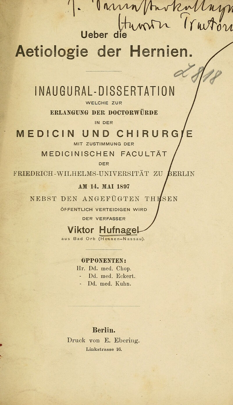 lieber die e der INAUGURALDISSERTATION WELCHE ZUR ERLANGUNG DER DOCTORWÜRDE IN DER MEDICIN UND CHIRURG MIT ZUSTIMMUNG DER MEDICINISCHEN FACULTÄT DER FRIEDRICH-WILHELMS-UNIVERSTI AM 14. MAI 1897 NEBST DEN ANGEFÜGTEN TB ÖFFENTLICH VERTEIDIGEN WIRD DER VERFASSER Viktor Hufnagel aus Bad Orb (H e«se n-N assa u). OPPONENTEN: Hr. Dd. med. Cbop. Dd. med. Eckert. - Dd. med. Kuhn. / Berlin. Druck von E. Ebering. Linkstrasse 16.