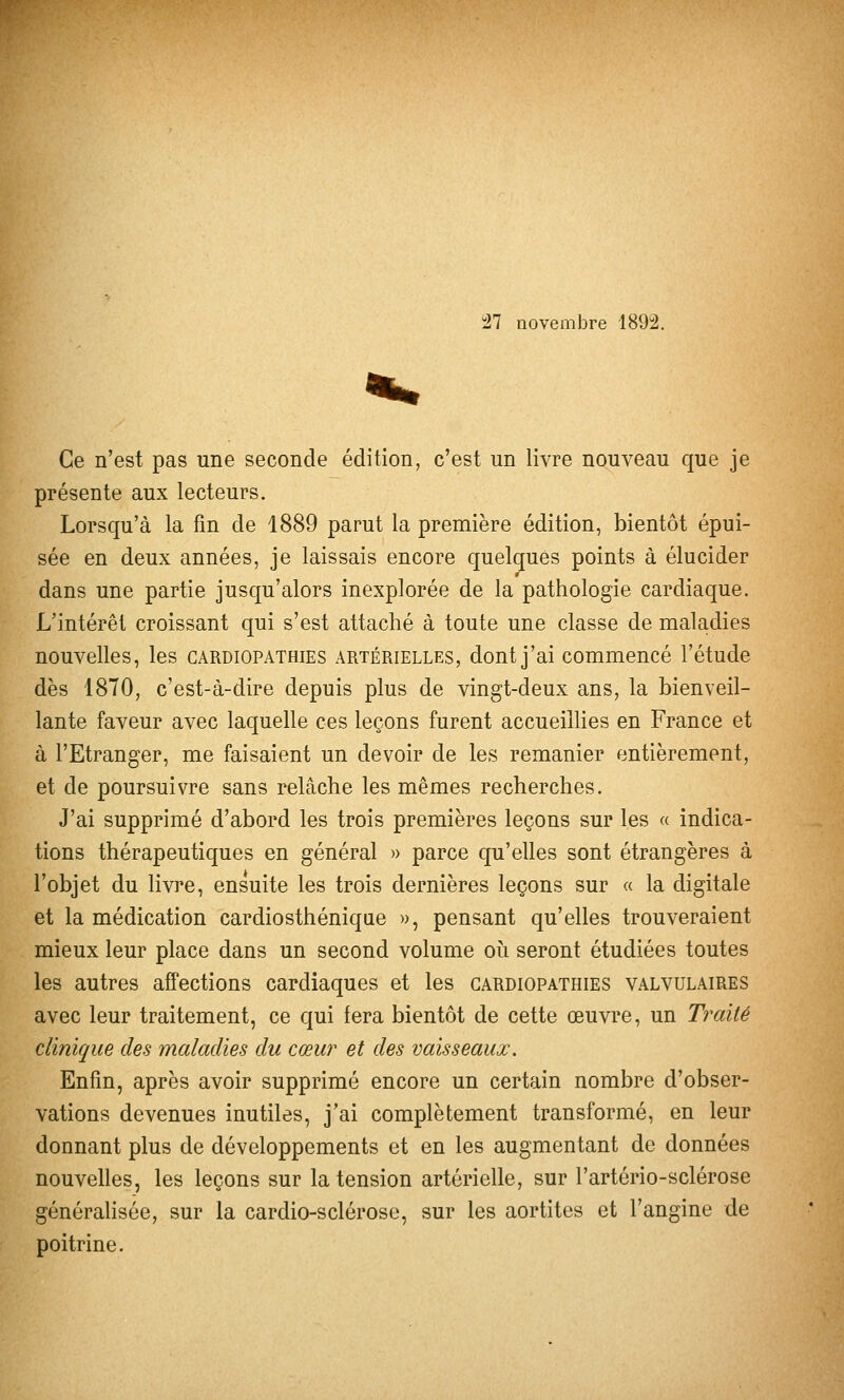 27 novembre 1892. Ce n'est pas une seconde édition, c'est un livre nouveau que je présente aux lecteurs. Lorsqu'à la fm de 1889 parut la première édition, bientôt épui- sée en deux années, je laissais encore quelques points à élucider dans une partie jusqu'alors inexplorée de la pathologie cardiaque. L'intérêt croissant qui s'est attaché à toute une classe de maladies nouvelles, les cardiopathies artérielles, dont j'ai commencé l'étude dès 1870, c'est-à-dire depuis plus de vingt-deux ans, la bienveil- lante faveur avec laquelle ces leçons furent accueillies en France et à l'Etranger, me faisaient un devoir de les remanier entièrement, et de poursuivre sans relâche les mêmes recherches. J'ai supprimé d'abord les trois premières leçons sur les « indica- tions thérapeutiques en général » parce qu'elles sont étrangères à l'objet du livre, ensuite les trois dernières leçons sur a la digitale et la médication cardiosthéniqiie », pensant qu'elles trouveraient mieux leur place dans un second volume oh. seront étudiées toutes les autres affections cardiaques et les cardiopathies valvulaires avec leur traitement, ce qui fera bientôt de cette œuvre, un Traité clinique des maladies du cœur et des vaisseaux. Enfin, après avoir supprimé encore un certain nombre d'obser- vations devenues inutiles, j'ai complètement transformé, en leur donnant plus de développements et en les augmentant de données nouvelles, les leçons sur la tension artérielle, sur l'artério-sclérose généralisée, sur la cardio-sclérose, sur les aortites et l'angine de poitrine.
