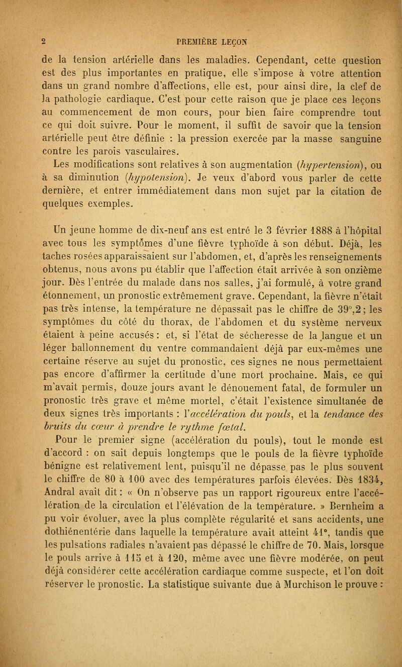de la tension artérielle dans les maladies. Cependant, cette question est des plus importantes en pratique, elle s'impose à votre attention dans un grand nombre d'affections, elle est, pour ainsi dire, la clef de 3a pathologie cardiaque. C'est pour cette raison que je place ces leçons au commencement de mon cours, pour bien faire comprendre tout ce qui doit suivre. Pour le moment, il suffit de savoir que la tension artérielle peut être définie : la pression exercée par la masse sanguine contre les parois vasculaires. Les modifications sont relatives à son augmentation {hï/pei'tension), ou à sa diminution [hypotension). Je veux d'abord vous parler de cette dernière, et entrer immédiatement dans mon sujet par la citation de quelques exemples. Un jeune homme de dix-neuf ans est entré le 3 février 1888 à l'hôpital avec tous les symptômes d'une fièvre typhoïde à son début. Déjà, les taches rosées apparaissaient sur l'abdomen, et, d'après les renseignements obtenus, nous avons pu établir que l'affection était arrivée à son onzième jour. Dès l'entrée du malade dans nos salles, j'ai formulé, à votre grand étonnement, un pronostic extrêmement grave. Cependant, la fièvre n'était pas très intense, la température ne dépassait pas le chiffre de 39,2; les symptômes du côté du thorax, de l'abdomen et du système nerveux étaient à peine accusés : et, si l'état de sécheresse de la Jangue et un léger ballonnement du ventre commandaient déjà par eux-mêmes une certaine réserve au sujet du pronostic, ces signes ne nous permettaient pas encore d'affirmer la certitude d'une mort prochaine. Mais, ce qui m'avait permis, douze jours avant le dénouement fatal, de formuler un pronostic très grave et même mortel, c'était l'existence simultanée de deux signes très importants : Xaccélération du pouls, et la tendance des bruits du cœur à prendre le rythme fœtal. Pour le premier signe (accélération du pouls), tout le monde est d'accord : on sait depuis longtemps que le pouls de la fièvre typhoïde bénigne est relativement lent, puisqu'il ne dépasse pas le plus souvent le chiffre de 80 à 100 avec des températures parfois élevées. Dès 1834, Andral avait dit : « On n'observe pas un rapport rigoureux entre raccé- lération de la circulation et l'élévation de la température. » Bernheim a pu voir évoluer, avec la plus complète régularité et sans accidents, une dothiénentérie dans laquelle la température avait atteint 41°, tandis que les pulsations radiales n'avaient pas dépassé le chiffre de 70. Mais, lorsque le pouls arrive à 113 et à 120, même avec une fièvre modérée, on peut déjà considérer cette accélération cardiaque comme suspecte, et l'on doit réserver le pronostic. La statistique suivante due à Murchison le prouve :
