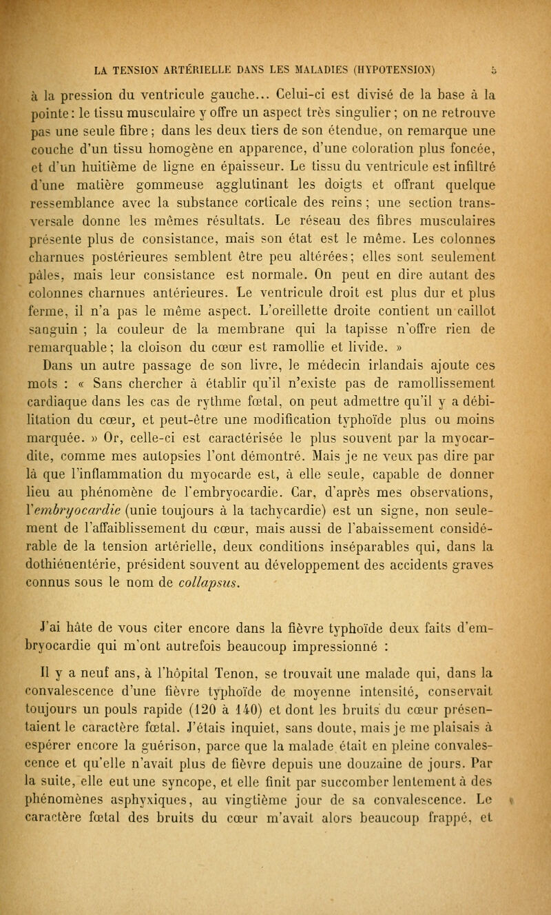 à la pression du ventricule gauche... Celui-ci est divisé de la base à la pointe : le tissu musculaire y offre un aspect très singulier ; on ne retrouve pas une seule fibre; dans les deux: tiers de son étendue, on remarque une couche d'un tissu homogène en apparence, d'une coloration plus foncée, et d'un huitième de ligne en épaisseur. Le tissu du ventricule est infiltré d'une matière gommeuse agglutinant les doigts et offrant quelque ressemblance avec la substance corticale des reins ; une section trans- versale donne les mêmes résultats. Le réseau des fibres musculaires présente plus de consistance, mais son état est le même. Les colonnes charnues postérieures semblent être peu altérées; elles sont seulement pâles, mais leur consistance est normale. On peut en dire autant des colonnes charnues antérieures. Le ventricule droit est plus dur et plus ferme, il n'a pas le même aspect. L'oreillette droite contient un caillot sanguin ; la couleur de la membrane qui la tapisse n'offre rien de remarquable ; la cloison du cœur est ramollie et livide. » Dans un autre passage de son livre, le médecin irlandais ajoute ces mots : « Sans chercher à établir qu'il n'existe pas de ramollissement cardiaque dans les cas de rythme fœtal, on peut admettre qu'il y a débi- litation du cœur, et peut-être une modification typhoïde plus ou moins marquée. » Or, celle-ci est caractérisée le plus souvent par la myocar- dite, comme mes autopsies l'ont démontré. Mais je ne veux pas dire par là que l'inflammation du myocarde est, à elle seule, capable de donner lieu au phénomène de l'embryocardie. Car, d'après mes observations, Xemhrijocardie (unie toujours à la tachycardie) est un signe, non seule- ment de l'affaiblissement du cœur, mais aussi de l'abaissement considé- rable de la tension artérielle, deux conditions inséparables qui, dans la dothiénentérie, président souvent au développement des accidents graves connus sous le nom de collapsus. J'ai hâte de vous citer encore dans la fièvre typhoïde deux faits d'em- bryocardie qui m'ont autrefois beaucoup impressionné : Il y a neuf ans, à l'hôpital Tenon, se trouvait une malade qui, dans la convalescence d'une fièvre typhoïde de moyenne intensité, conservait toujours un pouls rapide (120 à 140) et dont les bruits du cœur présen- taient le caractère fœtal. J'étais inquiet, sans doute, mais je me plaisais à espérer encore la guérison, parce que la malade était en pleine convales- cence et qu'elle n'avait plus de fièvre depuis une douzaine de jours. Par la suite, elle eut une syncope, et elle finit par succomber lentement à des phénomènes asphyxiques, au vingtième jour de sa convalescence. Le caractère fœtal des bruits du cœur m'avait alors beaucoup frappé, et