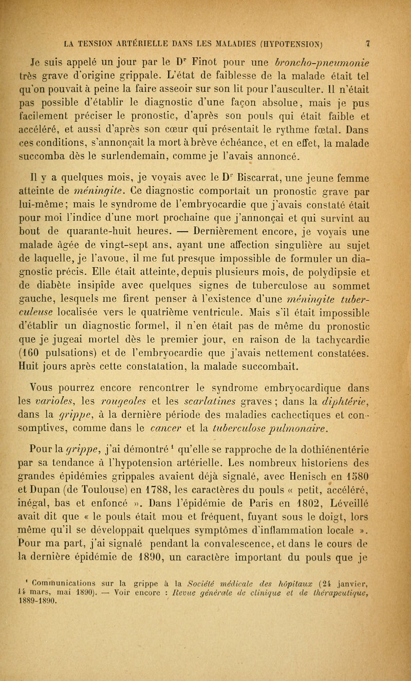 Je suis appelé un jour par le D Finot pour une broncho-pneumonie très grave d'origine grippale. L'état de faiblesse de la malade était tel qu'on pouvait à peine la faire asseoir sur son lit pour l'ausculter. 11 n'était pas possible d'établir le diagnostic d'une façon absolue, mais je pus facilement préciser le pronostic, d'après son pouls qui était faible et accéléré, et aussi d'après son cœur qui présentait le rythme fœtal. Dans ces conditions, s'annonçait la mort àbrève échéance, et en effet, la malade succomba dès le surlendemain, comme je l'avais annoncé. Il y a quelques mois, je voyais avec le D' Biscarrat, une jeune femme atteinte de méningite. Ce diagnostic comportait un pronostic grave par lui-même; mais le syndrome de l'embryocardie que j'avais constaté était pour moi l'indice d'une mort prochaine que j'annonçai et qui survint au bout de quarante-huit heures. — Dernièrement encore, je voyais une malade âgée de vingt-sept ans, ayant une affection singulière au sujet de laquelle, je l'avoue, il me fut presque impossible de formuler un dia- gnostic précis. Elle était atteinte, depuis plusieurs mois, de polydipsie et de diabète insipide avec quelques signes de tuberculose au sommet gauche, lesquels me firent penser à l'existence d'une méningite tuber- culeuse localisée vers le quatrième ventricule. Mais s'il était impossible d'établir un diagnostic formel, il n'en était pas de même du pronostic que je jugeai mortel dès le premier jour, en raison de la tachycardie (160 pulsations) et de l'embryocardie que j'avais nettement constatées. Huit jours après cette constatation, la malade succombait. Vous pourrez encore rencontrer le syndrome embryocardique dans les varioles, les rougeoles et les scarlatines graves ; dans la diphtérie, dans la grippe, à la dernière période des maladies cachectiques et con- somptives, comme dans le cancer et la tuberculose pulmonaire. Pour la grippe, j'ai démontré * qu'elle se rapproche de la dothiénentérie par sa tendance à l'hypotension artérielle. Les nombreux historiens des grandes épidémies grippales avaient déjà signalé, avec Henisch en 1580 et Dupan (de Toulouse) en 1788, les caractères du pouls « petit, accéléré, inégal, bas et enfoncé ». Dans l'épidémie de Paris en 1802, Léveillé avait dit que « le pouls était mou et fréquent, fuyant sous le doigt, lors même qu'il se développait quelques symptômes d'inflammation locale ». Pour ma part, j'ai signalé pendant la convalescence, et dans le cours de la dernière épidémie de 1890, un caractère important du pouls que je ' ComrnunicaLions sur la grippe à la Société médicale des hôpitaux (24 janvier, li mars, mai IS'JO). — Voir encore : Revue générale do clinique cl de thérapeutique, 1889-1890.