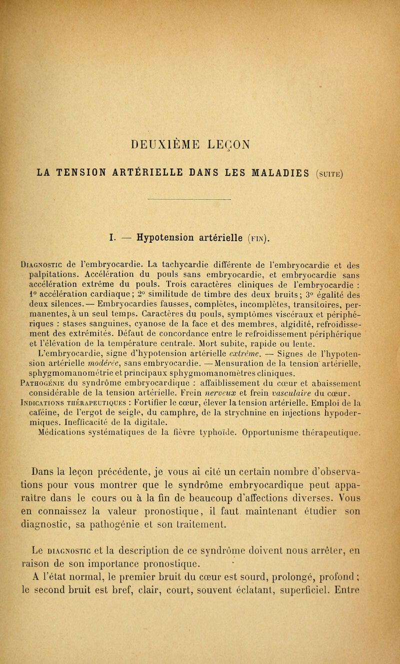 DEUXIEME LEÇON LA TENSION ARTÉRIELLE DANS LES MALADIES (suite) I. — Hypotension artérielle (fin). Diagnostic de l'embryocardie. La tachycardie différente de l'embryocardie et des palpitations. Accélération du pouls sans embryocardie, et embryocardie sans accélération extrême du pouls. Trois caractères cliniques de l'embryocardie : 1° accélération cardiaque; 2° similitude de timbre des deux bruits; 3° égalité des deux silences.— Embryocardies fausses, complètes, incomplètes, transitoires, per- manentes, à un seul temps. Caractères du pouls, symptômes viscéraux et périphé- riques : stases sanguines, cyanose de la face et des membres, algidité, refroidisse- ment des extrémités. Défaut de concordance entre le refroidissement périphérique et l'élévation de la température centrale. Mort subite, rapide ou lente. L'embryocardie, signe d'hypotension artérielle extrême. — Signes de l'hypoten- sion artérielle modérée, sans embryocardie. —Mensuration de la tension artérielle, sphygmomanométrie et principaux sphygmomanomètres cliniques. Pathogénie du syndrome embryocardique : affaiblissement du cœur et abaissement considérable de la tension artérielle. Frein nerveux et frein vasculaire du cœur. Indications thérapeutiques : Fortifier le cœur, élever la tension artérielle. Emploi de la caféine, de l'ergot de seigle, du camphre, de la strychnine en injections hypoder- miques. Inefficacité de la digitale. Médications systématiques de la fièvre typhoïde. Opportunisme thérapeutique. Dans la leçon précédente, je vous ai cité un certain nombre d'observa- tions pour vous montrer que le syndrome embryocardique peut appa- raître dans le cours ou à la fin de beaucoup d'affections diverses. Vous en connaissez la valeur pronostique, il faut maintenant étudier son diagnostic, sa pathogénie et son traitement. Le DIAGNOSTIC et la description de ce syndrome doivent nous arrêter, en raison de son importance pronostique. A l'état normal, le premier bruit du cœur est sourd, prolongé, profond ; le second bruit est bref, clair, court, souvent éclatant, superficiel. Entre