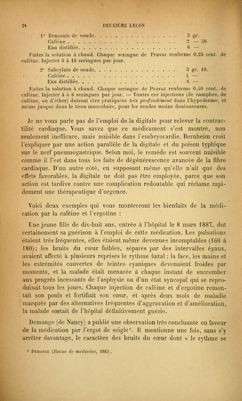 1° Benzoate de soude. 3 gr. Caféine 2—30 Eau distillée 6 — Faites la solution à chaud. Giiaque seringue de Pravaz renferme 0,25 cent, de caféine. Injecter 6 à 10 seringues par jour. 2° Salicylate de soude 3 gr. 10. Caféine 4 — Eau distillée 6 — Faites la solution à chaud. Chaque seringue de Pravaz renferme 0,40 cent, de caféine. Injecter 4 à 6 seringues par jour. — Toutes ces injections (de camphre, de caféine, ou d'éther) doivent être pratiquées très profondémenl dans l'hypoderme, et même jusque dans le tissu musculaire, pour les rendre moins douloureuses. Je ne vous parle pas de Temploi de la digitale pour relever la contrac- tilité cardiaque. Vous savez que ce médicament s'est montré, non seulement inefficace, mais nuisible dans Tembryocardie. Bernheim croit l'expliquer par une action parallèle de la digitale et du poison typhique sur le nerf pneumogastrique. Selon moi, le remède est souvent nuisible comme il l'est dans tous les faits de dégénérescence avancée de la fibre cardiaque. D'un autre côté, en supposant même qu'elle n'ait que des effets favorables, la digitale ne doit pas être employée, parce que son action est tardive contre une complication redoutable qui réclame rapi- dement une thérapeutique d'urgence. Voici deux exemples qui vous montreront les bienfaits de la médi- cation par la caféine et l'ergotine : Une jeune fille de dix-huit ans, entrée à l'hôpital le 8 mars 1887, dut certainement sa guérison à l'emploi de cette médication. Les pulsations étaient très fréquentes, elles étaient même devenues incomptables (160 à J80); les bruits du cœur faibles, séparés par des intervalles égaux, avaient affecté à plusieurs reprises le rythme fœtal ; la face, les mains et les extrémités couvertes de teintes cyaniques devenaient froides par moments, et la malade était menacée à chaque instant de succomber aux progrès incessants de l'asphyxie ou d'un état syncopal qui se repro- duisait tous les jours. Chaque injection de caféine et d'ergoline remon- tait son pouls et fortifiait son cœur, et après deux mois de maladie marquée par des alternatives fréquentes d'aggravation et d'amélioration, la malade sortait de l'hôpital définitivement guérie. Démange (de Nancy) a publié une observation très concluante en faveur de la médication par l'ergot de seigle'. Il mentionne une fois, sans s'y arrêter davantage, le caractère des bruits du cœur dont « le rythme se 1 Démange {Revue de médecine, 1885^.