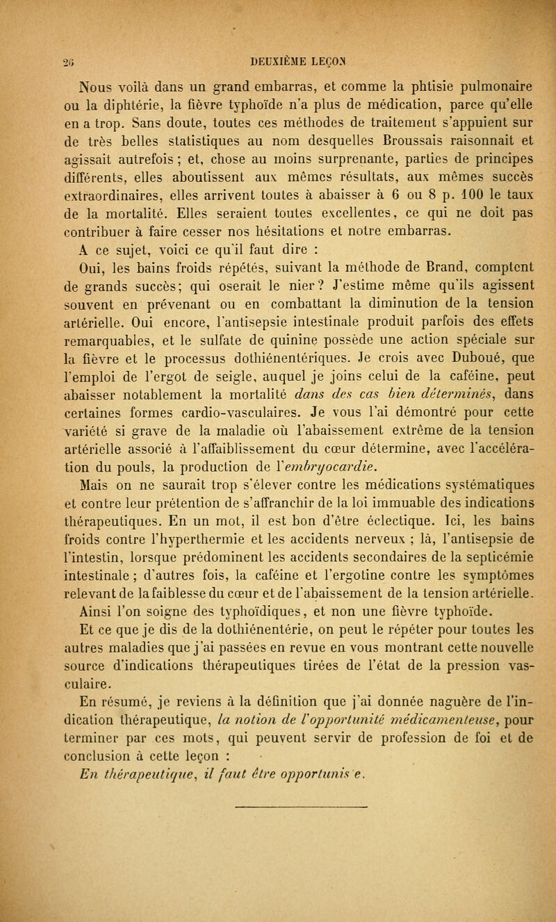 Nous voilà dans un grand embarras, et comme la phtisie pulmonaire ou la diphtérie, la fièvre typhoïde n'a plus de médication, parce qu'elle en a trop. Sans doute, toutes ces méthodes de traitement s'appuient sur de très belles statistiques au nom desquelles Broussais raisonnait et agissait autrefois ; et, chose au moins surprenante, parties de principes différents, elles aboutissent aux mêmes résultats, aux mêmes succès extraordinaires, elles arrivent toutes à abaisser à 6 ou 8 p. 100 le taux de la mortalité. Elles seraient toutes excellentes, ce qui ne doit pas contribuer à faire cesser nos hésitations et notre embarras. A ce sujet, voici ce qu'il faut dire : Oui, les bains froids répétés, suivant la méthode de Brand, comptent de grands succès; qui oserait le nier? J'estime même qu'ils agissent souvent en prévenant ou en combattant la diminution de la tension artérielle. Oui encore, l'antisepsie intestinale produit parfois des effets remarquables, et le sulfate de quinine possède une action spéciale sur la fièvre et le processus dothiénentériques. Je crois avec Duboué, que l'emploi de l'ergot de seigle, auquel je joins celui de la caféine, peut abaisser notablement la mortalité dans des cas bien déterminés^ dans certaines formes cardio-vasculaires. Je vous l'ai démontré pour cette variété si grave de la maladie où l'abaissement extrême de la tension artérielle associé à l'affaiblissement du cœur détermine, avec l'accéléra- tion du pouls, la production de \emhrijocardie. Mais on ne saurait trop s'élever contre les médications systématiques et contre leur prétention de s'affranchir de la loi immuable des indications thérapeutiques. En un mot, il est bon d'être éclectique. Ici, les bains froids contre l'hyperthermie et les accidents nerveux ; là, l'antisepsie de l'intestin, lorsque prédominent les accidents secondaires de la septicémie intestinale ; d'autres fois, la caféine et l'ergotine contre les symptômes relevant de la faiblesse du cœur et de l'abaissement de la tension artérielle. Ainsi l'on soigne des typhoïdiques, et non une fièvre typhoïde. Et ce que je dis de la dothiénentérie, on peut le répéter pour toutes les autres maladies que j'ai passées en revue en vous montrant cette nouvelle source d'indications thérapeutiques tirées de l'état de la pression vas- culaire. En résumé, je reviens à la définition que j'ai donnée naguère de l'in- dication thérapeutique, la notion de l'opportunité médicamenteuse, pour terminer par ces mots, qui peuvent servir de profession de foi et de conclusion à cette leçon : En thérapeutique^ il faut être opportunis e.