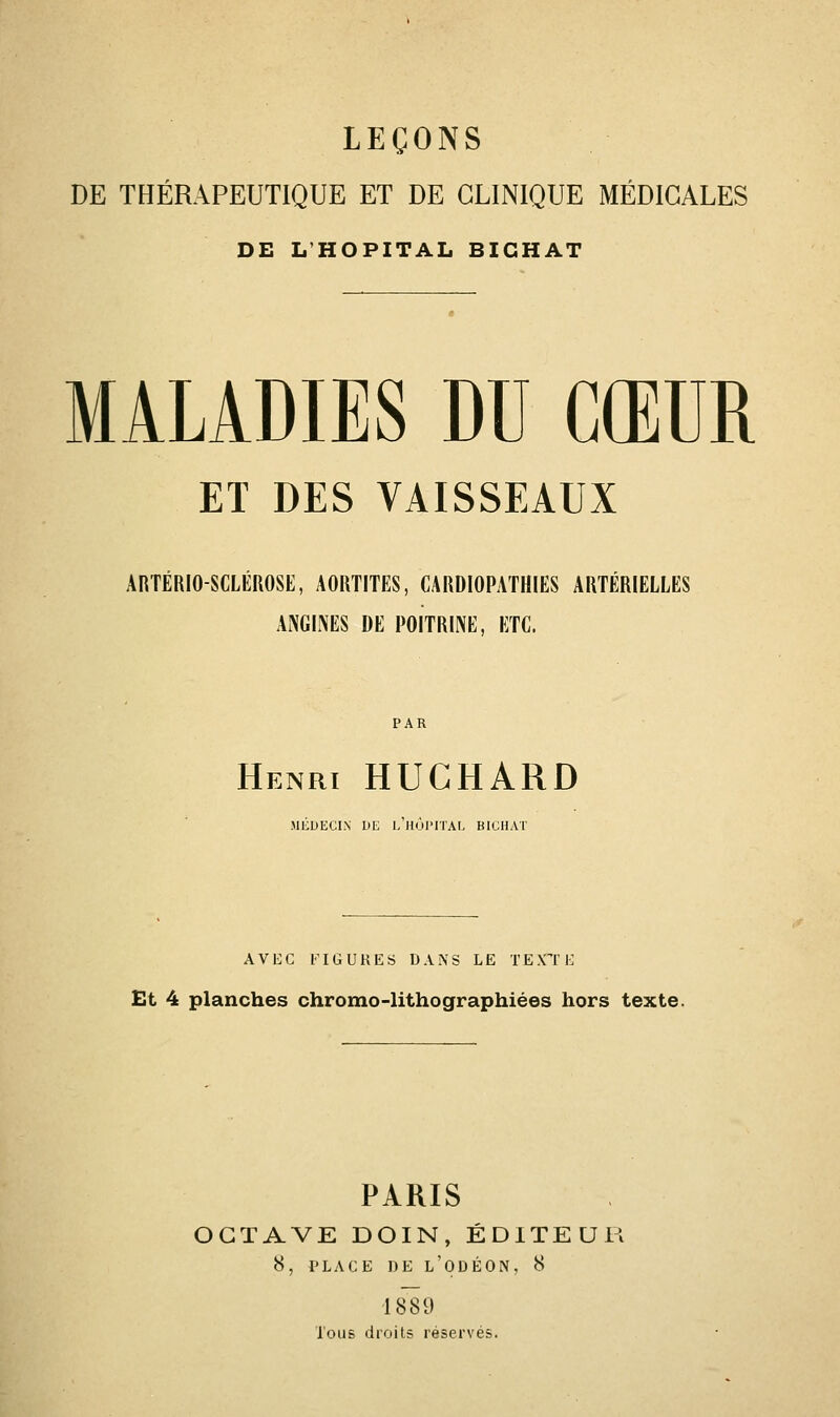 LEÇONS DE THÉRAPEUTIQUE ET DE CLINIQUE MÉDICALES DE L'HOPITAL BIGHAT MALADIES DU CŒUR ET DES VAISSEAUX AliTÉRlOSCLÉnOSE, AOItTITES, CARDIOPATHIES ARTÉRIELLES ANGINES DE POITRINE, ETC. Henri HUCHARD MCDECIN DE L HOl'ITAL BICHAT AVEC l'IGUKES DANS LE TEXTE Bt 4 planches chromo-lithographiées hors texte. PARIS OCTAVE DOIN, ÉDITEUR 8, PLACE DE l'ODÉON, 8 1889 lous droits réservés.