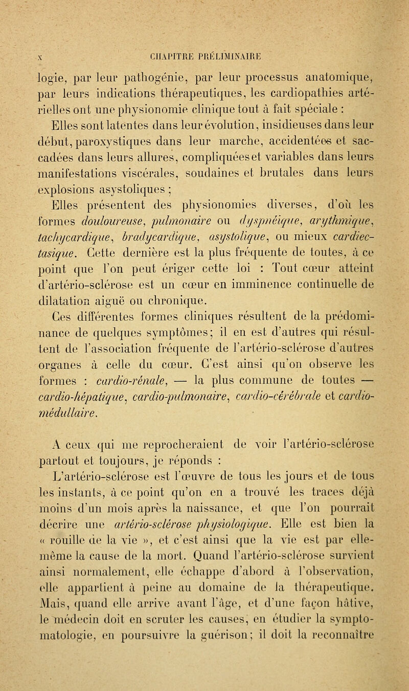 logie, par leur pathogénie, par leur processus anatomic[ue, par leurs indications thérapeutic|ues, les cardiopathies arté- rielles ont une physionomie clinicjue tout à fait spéciale : Elles sont latentes dans leur évolution, insidieuses dans leur début, paroxystiques dans leur marche, accidentées et sac- cadées dans leurs allures, complic|uéeset variables dans leurs manifestations viscérales, soudaines et brutales dans leurs explosions asystoliques ; Elles présentent des physionomies diverses, d'où les formes douloureuse, pulmonaire ou dyspnéique, arythmique^ tachycardique^ bradycardique, asystolique^ ou mieux cardiec- tasique. Cette dernière est la plus fréquente de toutes, à ce point que l'on peut ériger cette loi : Tout cœur atteint d'artério-sclérose est un cœur en imminence continuelle de dilatation aiguë ou chronique. Ces différentes formes chniques résultent de la prédomi- nance de quelques symptômes; il en est d'autres cjui résul- tent de l'association fréc^uente de l'artério-sclérose d'autres organes à celle du cœur. C'est ainsi qu'on observe les formes : cardio-rénale, — la plus commune de toutes — cardio-hépatique^ cardio-pulmonaire^ cardio-cérébrale et cardio- médullaire. A ceux qui me reprocheraient de voir l'artério-sclérose partout et toujours, je réponds : L'artério-sclérose est l'œuvre de tous les jours et de tous les instants, à ce point qu'on en a trouvé les traces déjà moins d'un mois après la naissance, et que l'on pourrait décrire une artériosclérose physiologique. Elle est bien la « rouille de la vie », et c'est ainsi que la vie est par elle- même la cause de la mort. Quand l'artério-sclérose survient ainsi normalement, elle échappe d'abord à l'observation, (*lle appartient à peine au domaine de la thérapeutique. Mais, quand elle arrive avant l'âge, et d'une façon hâtive, le médecin doit en scruter les causes, en étudier la sympto- matologie, en poursuivre la gaérison; il doit la reconnaître