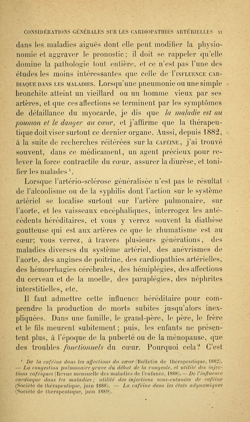 dans les maladies aiguës dont elle peut modifier la physio- nomie et aggraver le pronostic ; il doit se rappeler qu'elle domine la pathologie tout entière, et ce n'est pas l'une des études les moins intéressantes que celle de I'influence car- diaque DANS les maladies. Lorsqu'uue pneumonie ou une simple bronchite atteint un vieillard ou un homme vieux par ses artères, et que ces affections se terminent par les symptômes de défaillance du myocarde, je dis que la maladie est au poumon et le danger au cœur, et j'affirme que la thérapeu- tique doit viser surtout ce dernier organe. Aussi^ depuis 188^, à la suite de recherches réitérées sur la caféine, j'ai trouvé souvent, dans ce médicament, un agent précieux pour re- lever la force contractile du cœur, assurer la diurèse, et toni- fier les malades \ Lorsque l'artério-sclérose généralisée n'est pas le résultat de l'alcoolisme ou de la syphilis dont l'action sur le système artériel se locahse surtout sur l'artère pulmonaire, sur l'aorte, et les vaisseaux encéphaliques, interrogez les anté- cédents héréditaires, et vous y verrez souvent la diathèse goutteuse qui est aux artères ce c[ue le rhumatisme est au cœur; vous verrez, à travers plusieurs générations, des maladies diverses du système artériel, des anévrismes de l'aorte, des angines de poitrine, des cardiopathies artérielles, des hémorrhagies cérébrales, des hémiplégies, des affections du cerveau et de la moelle, des paraplégies, des néphrites interstitielles, etc. Il faut admettre cette influence héréditaire pour com- prendre la production de morts subites jusqu'alors inex- phquées. Dans une famille, le grand-père, le père, le frère et le fils meurent subitement; puis, les enfants ne présen- tent plus, à l'époque de la puberté ou de la ménopause, que des troubles /o/2c/io/?72e/^ du cœur. Pourquoi cela? C'est ' De la cal'i'ine dum les af/eclioux du cœ»r (Biillclin de lluM'apL-iiLiiiiie, ISS'^i). — La congestion pulmonaire graoe du début de la rougeole, et utilité des injec- tions café'iques (Heviie mensuelle des inaladios de l'enfance, 1888).— De Vinfluence cardiaque dans les maladies ; utilité des injections sous-cutanées de caféine (Société de Uiérapeuliqne, jnin 1888). — La caféine dans les états adynamiques (Société de thérapeutique, juin IS8U).