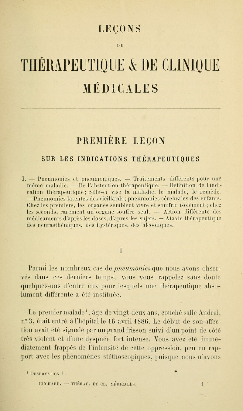 LEÇONS DE THERAPEUTIQUE & DE CLINIQUE MÉDICALES PREMIERE LEÇON SUR LES INDICATIONS THÉRAPEUTIQUES I. — Pneumonies et pncumoniques. — Traitemenis différents pour une même maladie. — De l'abstention thérapeutique. — Définition de l'indi- cation thérapeutique; celle-ci vise la maladie, le malade, le remède. — Pneunomies latentes des vieillards; pneumonies cérébrales des enfants. Chez les premiers, les organes semblent vivre et souffrir isolément ; chez les seconds, rarement un organe souffre seul. —■ Action différente des médicaments d'après les doses, d'après les sujets. — Ataxic thérapeutique des neurasthéniques, des hystériques, des alcooliques. I Pariiii les nombreux: cas de pneumonies que nous avons obser- vés dans ces derniers temps, vous vous rappelez sans doute quelques-uns d'entre eux pour lesquels une thérapouliquc aliso- lumcnt différente a été instituée. Le premier malade \ âgé de vingt-deux ans, couché salle Andral, n°3, était entré à l'hôpital le 16 avril 188G. Le début de son affec- tion avait été signalé par un grand frisson suivi d'un point de côté très violent et d'une dyspnée fort intense. Vous avez été immé- diatement frap})és de Tintensité de cette opprcssioii, [)çu en ra|)- port avec les phénomènes stétlioscopiques, pnisifue iiotis n'avons ' (tllSKltVATlON 1.