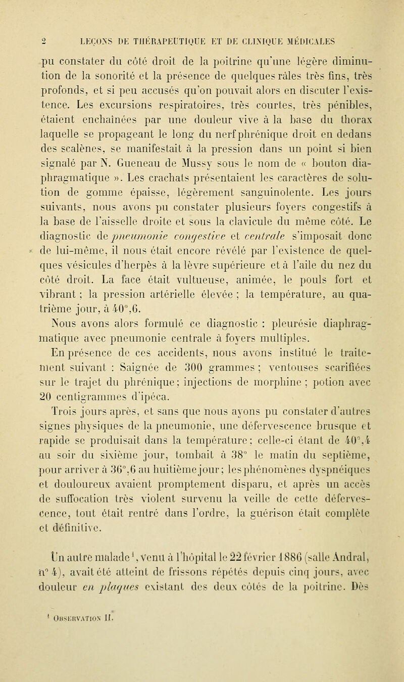 pu constater du côté droit de la poitrine qu'une légère diminu- tion de la sonorité et la présence de quelques râles très fins, très profonds, et si peu accusés qu'on pouvait alors en discuter l'exis- tence. Les excursions respiratoires, très courtes, très pénibles, étaient enchaînées par une douleur vive à la base du thorax laquelle se propageant le long du nerf phrénique droit en dedans des scalènes, se manifestait à la pression dans un point si bien signalé par N. Gueneau de Mussy sous le nom de « bouton dia- phragmatique ». Les crachats présentaient les caractères de solu- tion de gomme épaisse, légèrement sanguinolente. Les jours suivants, nous avons pu constater plusieurs foyers congestifs à la base de l'aisselle droite et sous la clavicule du même côté. Le diagnostic àa pneumonie congestive et centrale s'imposait donc » de lui-même, il nous était encore révélé par l'existence de quel- ques vésicules d'herpès à la lèvre supérieure et à l'aile du nez du coté droit. La face était vultueuse, animée, le pouls fort et vibrant : la pression artérielle élevée ; la température, au qua- trième jour, à 40%6. ]Sous avons alors formulé ce diagnostic : pleurésie diaphrag- matique avec pneumonie centrale à foyers multiples. En présence de ces accidents, nous avons institué le traite- ment suivant : Saignée de 300 grammes ; ventouses scarifiées sur le trajet du phrénique; injections de morphine ; potion avec 20 centigrammes d'ipéca. Trois jours après, et sans que nous ayons pu constater d'autres signes physiques de la pneumonie, une défervescence brusque et rapide se produisait dans la température; celle-ci étant de 40,4 au soir du sixième jour, tombait à 38 le matin du septième, pour arriver à 36%6 au huitième jour ; les phénomènes dyspnéiques et douloureux avaient promptement disparu, et après un accès de suffocation très violent survenu la veille de cette déferves- cence, tout était rentré dans l'ordre, la guérison était complète et définitive. L'n autre malade ^ Venu à l'hôpital le 22 février 1886 (salle Andral, n''4), avait été atteint de frissons répétés depuis cinq jours, avec douleur en plaques existant des deux côtés de la poitrine. Dès ' Ohsi;i(vation II.