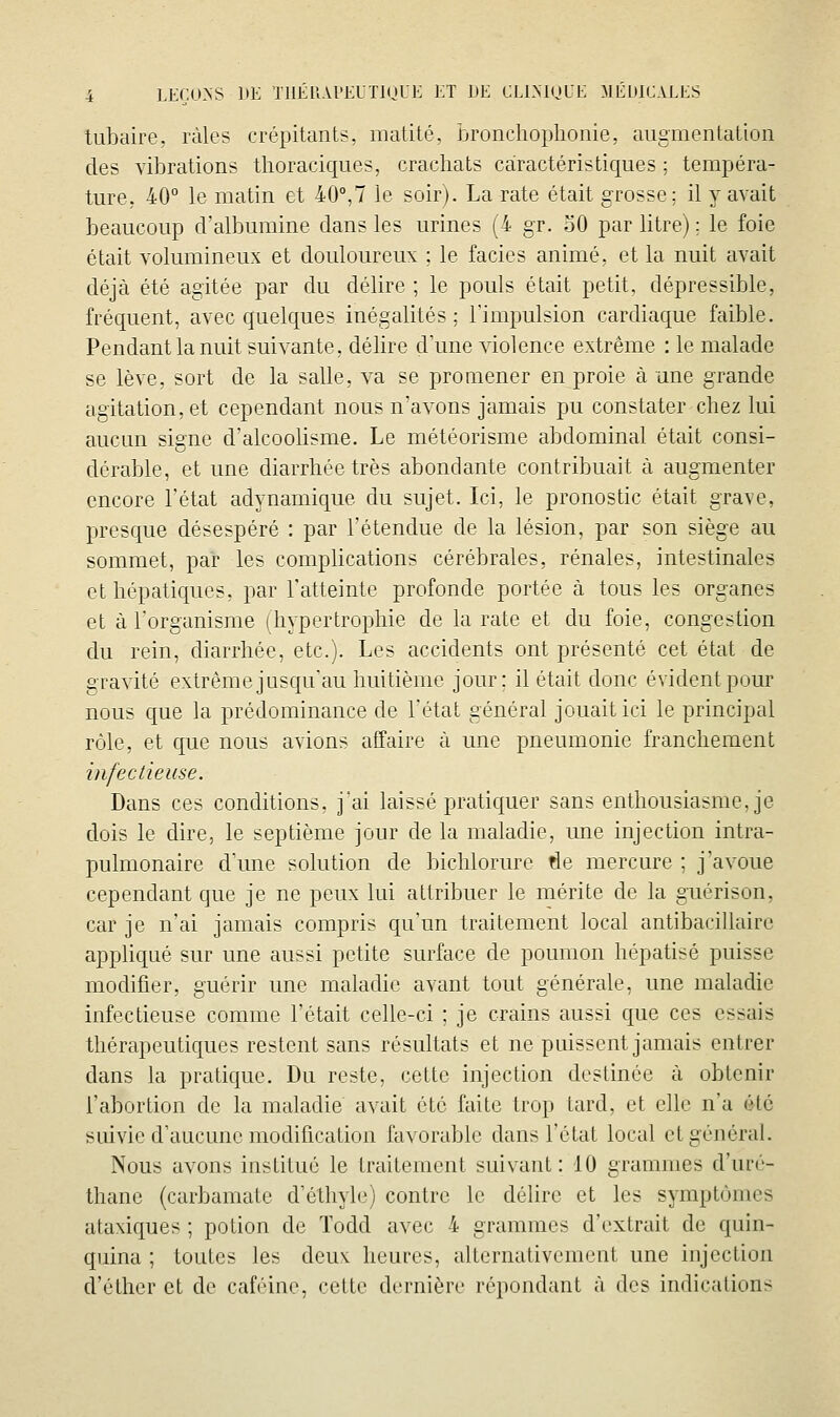 tubaire. ràlcs crépitants, matité, bronchoplionie, augmentation des vibrations tlioraciques, crachats caractéristiques ; tempéra- ture, 40° le matin et 40°,7 le soir). La rate était grosse; il y avait beaucoup d'albumine dans les urines (4 gr. oO par litre) ; le foie était volumineux et douloureux ; le faciès animé, et la nuit avait déjà été agitée par du délire ; le pouls était petit, dépressible, fréquent, avec quelques inégalités; l'impulsion cardiaque faible. Pendant la nuit suivante, délire d'une violence extrême : le malade se lève, sort de la salle, va se prouiener en proie à une grande agitation, et cependant nous n'avons jamais pu constater-chez lui aucun signe d'alcoolisme. Le météorisme abdominal était consi- dérable, et une diarrhée très abondante contribuait à augmenter encore l'état adynamique du sujet. Ici, le pronostic était grave, presque désespéré : par l'étendue de la lésion, par son siège au sommet, par les complications cérébrales, rénales, intestinales et hépatiques, par l'atteinte profonde portée à tous les organes et à l'organisme (hypertrophie de la rate et du foie, congestion du rein, diarrhée, etc.). Les accidents ont présenté cet état de gravité extrême jusqu'au huitième jour; il était donc évident pour nous que la prédominance de l'état général jouait ici le principal rôle, et que nous avions affaire à une pneumonie franchement infectieuse. Dans ces conditions, j'ai laissé praticjuer sans enthousiasme, je dois le dire, le septième jour de la maladie, une injection intra- pulmonaire d'une solution de bichlorure de mercure ; j'avoue cependant cjue je ne peux lui attribuer le mérite de la guérison, car je n'ai jamais compris qu'un traitement local antibacillairc appUqué sur une aussi petite surface de poumon hépatisé puisse modifier, guérir une maladie avant tout générale, une maladie infectieuse comme l'était celle-ci ; je crains aussi que ces essais thérapeutiques restent sans résultats et ne puissent jamais entrer dans la pratique. Du reste, cette injection destinée à obtenir l'abortion de la maladie avait été faite trop tard, et elle n'a été suivie d'aucune modification favorable dans l'état local et général. Nous avons institué le traitement suivant: 10 grammes d'uré- thanc (carbamate d'éthyle) contre le délire et les symptômes ataviques ; potion de Todd avec 4 grammes d'extrait de quin- quina ; toutes les deuv heures, alternativement une injection d'éther et de caféine, cette dernière répondant à dos indications