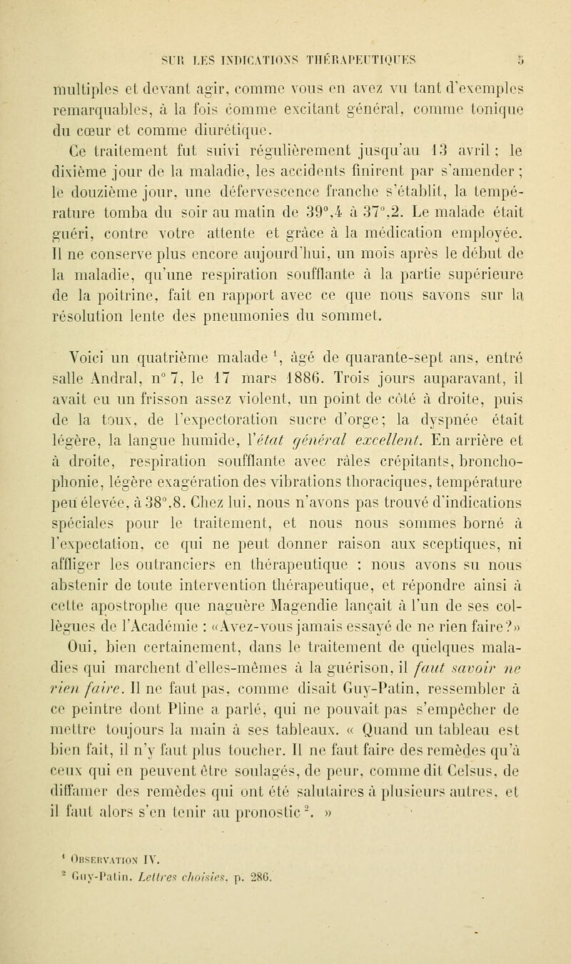 multiples et devant agir, comme vous en avez vu tant d'exemples remarquables, à la fois comme excitant général, comme tonique du cœur et comme diurétique. Ce traitement fut suivi régulièrement jusqu'au 13 avril : le dixième jour de la maladie, les accidents finirent par s'amender ; le douzième jour, une défervescence franche s'établit, la tempé- rature tomba du soir au matin de 39°,4 à 37%2. Le malade était guéri, contre votre attente et grùce à la médication employée. Il ne conserve plus encore aujourd'hui, un mois après le début de la maladie, qu'une respiration soufflante à la partie supérieure de la poitrine, fait en rapport avec ce que nous savons sur la résolution lente des pneumonies du sommet. Voici un quatrième malade \ âgé de quarante-sept ans, entré salle Andral, n° 7, le 17 mars 1886. Trois jours auparavant, il avait eu un frisson assez violent, un point de côté à droite, puis de la toux, de l'expectoration sucre d'orge; la dyspnée était légère, la langue humide, Vétat générai excellent. En arrière et à droite, respiration soufflante avec râles crépitants, broncho- phonie, légère exagération des vibrations thoraciques, température peu élevée, à 38°,8. Chez lui, nous n'avons pas trouvé d'indications spéciales pour le traitement, et nous nous sommes borné à l'expectation, ce qui ne peut donner raison aux sceptiques, ni affliger les outranciers en thérapeutique : nous avons su nous abstenir de toute intervention thérapeutique, et répondre ainsi à cette apostrophe que naguère Magendie lançait à l'un de ses col- lègues de l'Académie : «Avez-vous jamais essayé de ne rien faire?» Oui, bien certainement, dans le traitement de quelques mala- dies qui marchent d'elles-mêmes à la guérison, il faut savoii' ne rien faire. Il ne faut pas, comme disait Guy-Patin, ressembler à ce peintre dont Pline a parlé, qui ne pouvait pas s'empêcher de mettre toujours la main à ses tableaux. « Quand un tableau est bien fait, il n'y faut plus toucher. Il ne faut faire des remèdes qu'à ceux qui en peuvent être soulagés, de peur, comme dit Celsus, de difl'amer des remèdes qui ont été salutaires à plusieurs autres, et il faul alors s'en tenir au pronostic'. » ^ l^liSFJiVATKlN IV. - r,iiy-l'atin. LcUrex clio'niiex. p. 28G.