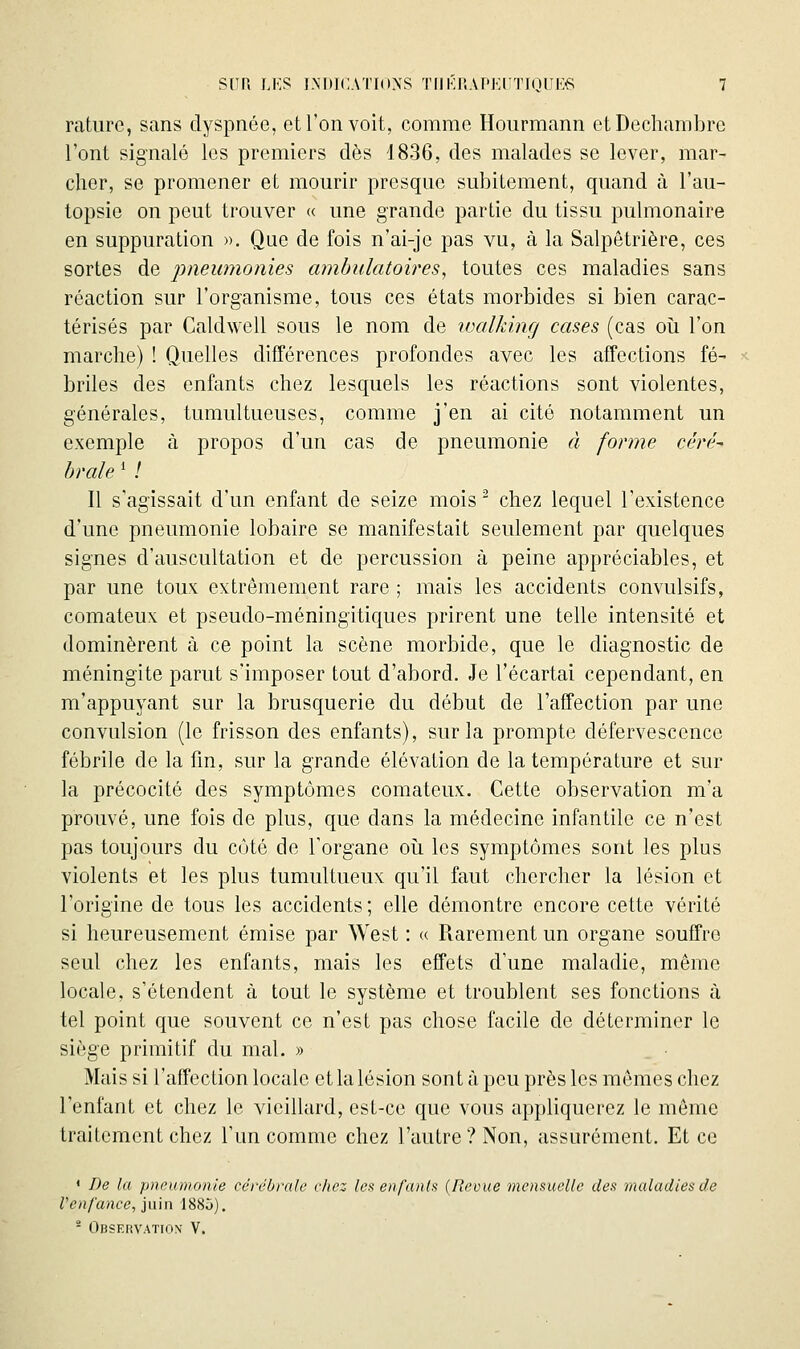 rature, sans dyspnée, et l'on voit, comme Hourmann etDechambre l'ont signalé les premiers dès 1836, des malades se lover, mar- cher, se promener et mourir presque subitement, quand à l'au- topsie on peut trouver « une grande partie du tissu pulmonaire en suppuration ». Que de fois n'ai-je pas vu, à la Salpêtrière, ces sortes de pneumonies ambulatoires, toutes ces maladies sans réaction sur l'organisme, tous ces états morbides si bien carac- térisés par Caldwell sous le nom de vjalking cases (cas oii l'on marche) ! Quelles différences profondes avec les affections fé- briles des enfants chez lesquels les réactions sont violentes, générales, tumultueuses, comme j'en ai cité notamment un exemple à propos d'un cas de pneumonie à forme céré- brale ' ! Il s'agissait d'un enfant de seize mois  chez lequel l'existence d'une pneumonie lobaire se manifestait seulement par quelques signes d'auscultation et de percussion à peine appréciables, et par une toux extrêmement rare ; mais les accidents convulsifs, comateux et pseudo-méningitiques prirent une telle intensité et dominèrent à ce point la scène morbide, que le diagnostic de méningite parut s'imposer tout d'abord. Je l'écartai cependant, en m'appuyant sur la brusquerie du début de l'affection par une convulsion (le frisson des enfants), sur la prompte défervescence fébrile de la fin, sur la grande élévation de la température et sur la précocité des symptômes comateux. Cette observation m'a prouvé, une fois de plus, que dans la médecine infantile ce n'est pas toujours du côté de l'organe oîi les symptômes sont les plus violents et les plus tumultueux qu'il faut chercher la lésion et l'origine de tous les accidents; elle démontre encore cette vérité si heureusement émise par West : « Rarement un organe souffre seul chez les enfants, mais les effets d'une maladie, même locale, s'étendent à tout le système et troublent ses fonctions à tel point que souvent ce n'est pas chose facile de déterminer le siège primitif du mal. » Mais si l'affection locale et la lésion sont à peu près les mêmes chez l'enfant et chez le vieillard, est-ce que vous appliquerez le même traitement chez l'un comme chez l'autre? Non, assurément. Et ce • De la pneumonie cércùra/c c/icz lci< enfanla (Revue mensuelle des maladies de Venfance, juin 1885), - Observation V.