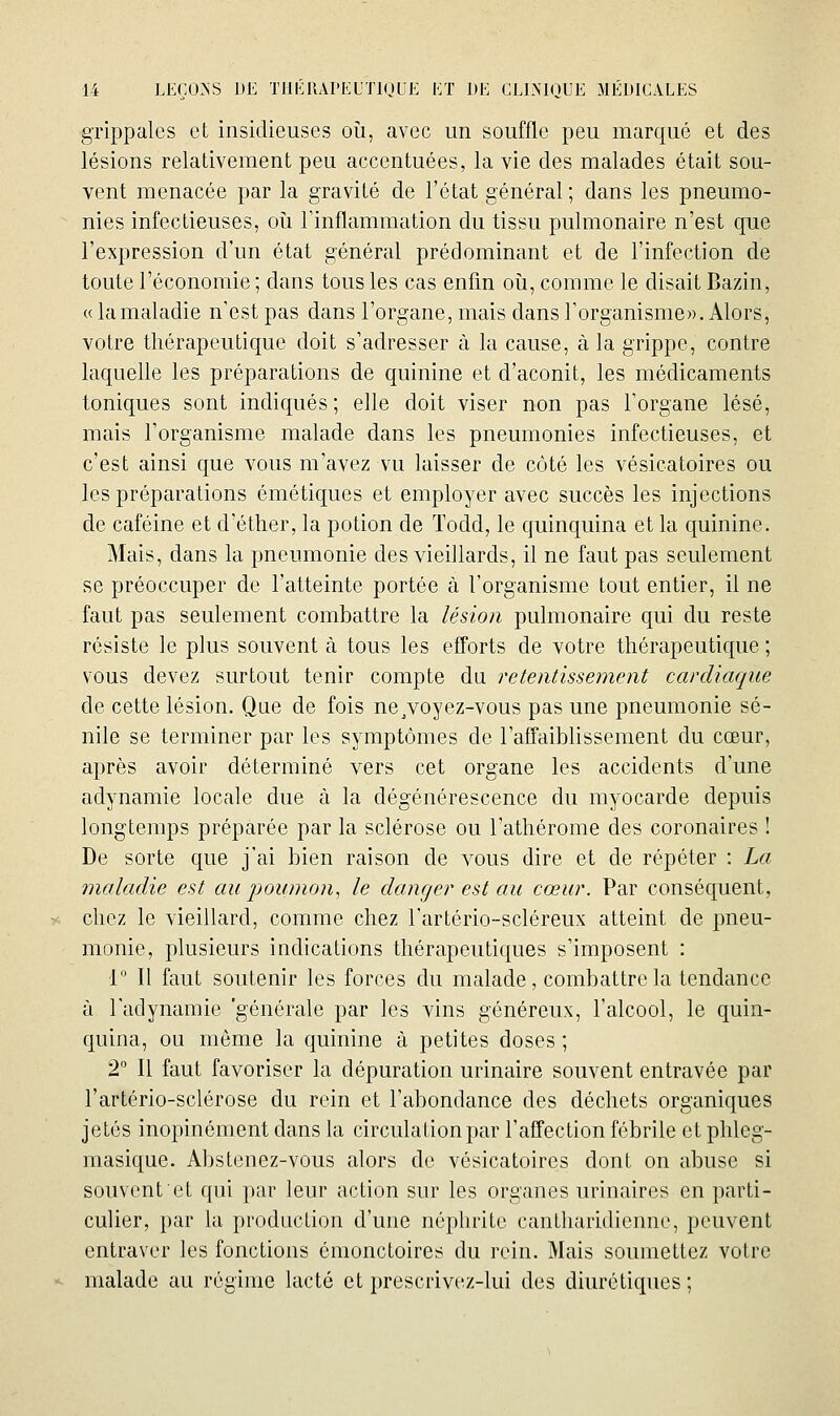 grippales et insidieuses oii, avec un souffle peu marqué et des lésions relativement peu accentuées, la vie des malades était sou- vent menacée par la gravité de l'état général ; dans les pneumo- nies infectieuses, oii Tinflammation du tissu pulmonaire n'est que l'expression d'un état général prédominant et de l'infection de toute l'économie ; dans tous les cas enfin oîi, comme le disait Bazin, « lamaladie n'est pas dans l'organe, mais dans l'organisme)). Alors, votre thérapeutique doit s'adresser à la cause, à la grippe, contre laquelle les préparations de quinine et d'aconit, les médicaments toniques sont indiqués; elle doit viser non pas l'organe lésé, mais l'organisme malade dans les pneumonies infectieuses, et c'est ainsi que vous m'avez vu laisser de côté les vésicatoires ou les préparations émétiques et employer avec succès les injections de caféine et d'éther, la potion de Todd, le quinquina et la quinine. Mais, dans la pneumonie des vieillards, il ne faut pas seulement se préoccuper de l'atteinte portée à l'organisme tout entier, il ne faut pas seulement combattre la lésion pulmonaire qui du reste résiste le plus souvent à tous les efforts de votre thérapeutique ; vous devez surtout tenir compte du retentissement cardiaque de cette lésion. Que de fois ne^voyez-vous pas une pneumonie sé- nile se terminer par les symptômes de l'affaiblissement du cœur, après avoir déterminé vers cet organe les accidents d'une adynamie locale due à la dégénérescence du myocarde depuis longtemps préparée par la sclérose ou l'athérome des coronaires ! De sorte que j'ai bien raison de vous dire et de répéter : La maladie est au poumon, le danger est au cœur. Par conséquent, chez le vieillard, comme chez l'artério-scléreux atteint de pneu- monie, plusieurs indications thérapeutiques s'imposent : 1 Il faut soutenir les forces du malade, combattre la tendance à ladynamie 'générale par les vins généreux, l'alcool, le quin- quina, ou même la quinine à petites doses ; 2° Il faut favoriser la dépuration urinaire souvent entravée par l'artério-sclérose du rein et l'abondance des déchets organiques jetés inopinément dans la circulation par l'affection fébrile et phleg- masique. Abstenez-vous alors de vésicatoires dont on abuse si souvent et qui par leur action sur les organes urinaires en parti- culier, par la production d'une néphrite cantharidienne, peuvent entraver les fonctions ômonctoires du rein. Mais soumettez votre malade au régime lacté et prescrivez-lui des diurétiques;