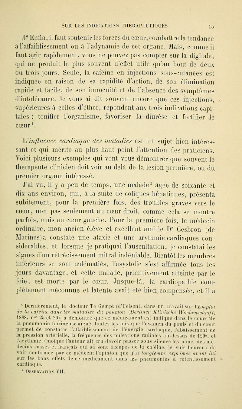 3° Enfin, il faut soutenir les forces du cœur, combattre la tendance à raffaiblisseraent ou à l'adynamie de cet organe. Mais, comme il faut agir rapidement, vous ne pouvez pas compter sur la digitale, qui ne produit le plus souvent d'effet utile qu'au bout de deux ou trois jours. Seule, la caféine en injections sous-cutanées est indiquée en raison de sa rapidité d'action, de son élimination rapide et facile, de son innocuité et de l'absence des symptômes d'intolérance. Je vous ai dit souvent encore que ces injections, supérieures à celles d'éther, répondent aux trois indications capi- tales : tonifier l'organisme, favoriser la diurèse et fortifier ie cœur '. hHnfliience cardiaque des maladies est un sujet bien intéres- sant et qui mérite au plus haut point l'attention des praticiens. Voici plusieurs exemples qui vont vous démontrer que souvent le thérapeute clinicien doit voir au delà de la lésion première, ou du premier organe intéressé. J'ai vu, il y a peu de temps, unemalade- âgée de soixante et dix ans environ, qui, à la suite de coliques hépatiques, présenta subitement, pour la première fois, des troubles graves vers le cœur, non pas seulement au cœur droit, comme cela se montre parfois, mais au cœur gauche. Pour la première fois, le médecin ordinaire, mon ancien élève et excellent ami le D' Ccsbron (de Marines)a constaté une ataxie et une arythmie cardiaques con- sidérables, et lorsque je pratiquai l'auscultation, je constatai les signes d'un rétrécissement mitral indéniable. Bientôt les membres inférieurs'se sont œdématiés, l'asystolie s'est affirmée tous les jours davantage, et cette malade, primitivement atteinte par le foie, est morte par le cœur. Jusque-là, la cardiopathie com- plètement méconnue et latente avait été bien.compensée, et il a ' Dernièrement, le docteur Te Gempt (d'Uelsen), dans un travail sur VEmplol (le la caféine dans les maladies du poumon {Berliner Klinische Wochcnschrift, 1888, n' 25 et 26), a démontré que ce médicament est indique dans le cours de la pneumonie fibrineusc ai^'uë, toutes les fois que l'exanion du pouls et du cœur permet de constater l'airaiblissement de l'énergie cardiaque, l'abaissement de la pression artérielle, la fréquence des pulsations radiales au-dessus de 120, et l'arythmie. Ouoique l'auteur ait cru devoir passer sous silence le3 noms des mé- decins russes et français qui se sont occupés de la caféine, je suis heureux de voir confirmée par ce médecin l'opinion que j'ai longtemps exprimée avant lui sur les bons ellets de ce médicament dans les pneumonies à relcntisscnunt cardiaque. ^ OiJSKitVATiON vu.