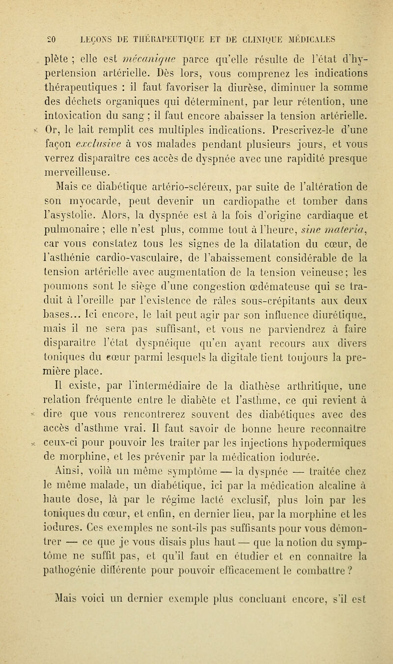 plète ; elle est mécanique parce qu'elle résulte de l'état cVhy- pertension artérielle. Dès lors, vous comprenez les indications thérapeutiques : il faut favoriser la diurèse, diminuer la somme des déchets organiques qui déterminent, par leur rétention, une intoxication du sang ; il faut encore abaisser la tension artérielle. Or, le lait remplit ces multiples indications. Prescrivez-le d'une façon exclusive à vos malades pendant plusieurs jours, et vous verrez disparaître ces accès de dyspnée avec une rapidité presque merveilleuse. Mais ce diabétique artério-scléreux, par suite de l'altération de son myocarde, peut devenir un cardiopathe et tomber dans l'asystolie. Alors, la dyspnée est à la fois d'origine cardiaque et pulmonaire ; elle n'est plus, comme tout à l'heure, sine materia^ car vous constatez tous les signes de la dilatation du cœur, de l'asthénie cardio-vasculaire, de l'abaissement considérable de la tension artérielle avec augmentation de la tension veineuse; les poumons sont le siège d'une congestion œdémateuse qui se tra- duit à l'oreille par l'existence de râles sous-crépitants aux deux bases... Ici encore, le lait peut agir par son influence diurétique, mais il ne sera pas suffisant, et vous ne parviendrez à faire disparaître l'état dyspnéique qu'en ayant recours aux divers toniques du eœur parmi lesquels la digitale tient toujours la pre- mière place. Il existe, par l'intermédiaire de la diathèse arthritique, une relation fréquente entre le diabète et l'asthme, ce qui revient à dire que vous rencontrerez souvent des diabétiques avec des accès d'asthme vrai. Il faut savoir de bonne heure reconnaître ceux-ci pour pouvoir les traiter par les injections hypodermiques de morphine, et les prévenir par la médication iodurée. Ainsi, voilà un môme symptôme — la dyspnée — traitée chez le même malade, un diabétique, ici par la médication alcaline à haute dose, là par le régime lacté exclusif, plus loin par les toniques du cœur, et enfin, en dernier lieu, par la morphine et les iodures. Ces exemples ne sont-ils pas suffisants pour vous démon- trer — ce que je vous disais plus haut — que la notion du symp- tôme ne suffit pas, et qu'il faut en étudier et en connaître la pathogénie dillérente pour pouvoir eificacement le combattre ? Mais voici un dernier exemple plus concluant encore, s'il est