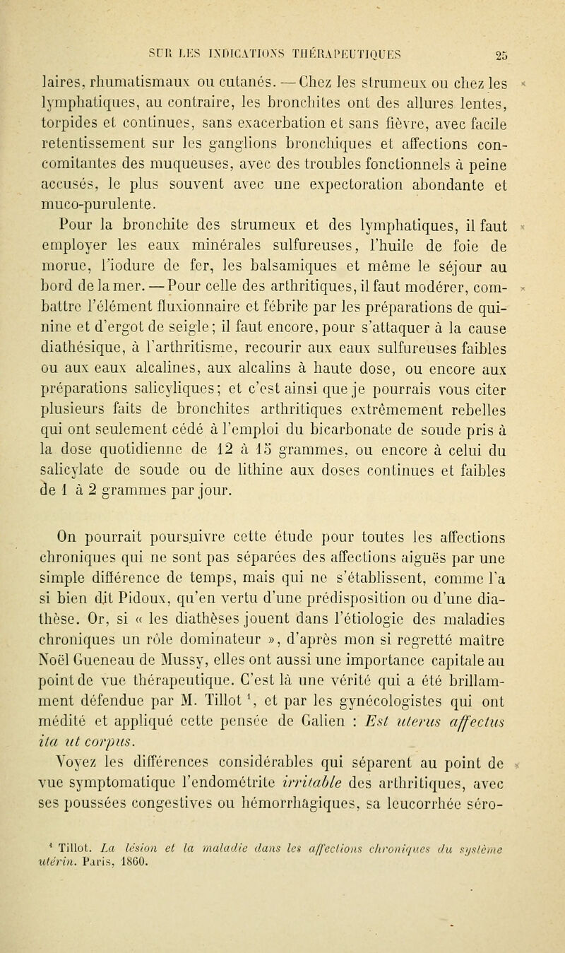 laires, rhumatismaux: ou cutaués. —Chez les strumeux ou chez les Ij^mphatiques, au contraire, les bronchites ont des allures lentes, torpides et continues, sans exacerbation et sans fièvre, avec facile retentissement sur les ganglions bronchiques et affections con- comitantes des muqueuses, avec des troubles fonctionnels à peine accusés, le plus souvent avec une expectoration abondante et muco-purulente. Pour la bronchite des strumeux et des lymphatiques, il faut employer les eaux minérales sulfureuses, l'huile de foie de morue, Tiodure de fer, les balsamiques et même le séjour au bord de la mer. —Pour celle des arthritiques, il faut modérer, com- battre l'élément fluxionnaire et fébrile par les préparations de qui- nine et d'ergot de seigle; il faut encore, pour s'attaquer à la cause diathésique, à l'arthritisme, recourir aux eaux sulfureuses faibles ou aux eaux alcalines, aux alcalins à haute dose, ou encore aux préparations salicyKques; et c'est ainsi que je pourrais vous citer plusieurs faits de bronchites arthritiques extrêmement rebelles qui ont seulement cédé à l'emploi du bicarbonate de soude pris à la dose quotidienne de 12 à 15 grammes, ou encore à celui du sahcylatc de soude ou de hthine aux doses continues et faibles de 1 à 2 grammes par jour. On pourrait poursuivre cette étude pour toutes les affections chroniques qui ne sont pas séparées des affections aiguës par une simple différence de temps, mais qui ne s'étabhssent, comme l'a si bien dit Pidoux, qu'en vertu d'une prédisposition ou d'une dia- thèse. Or, si « les diathèses jouent dans l'étiologie des maladies chroniques un rôle dominateur », d'après mon si regretté maître Noël Gueneau de Mussy, elles ont aussi une importance capitale au point de vue thérapeutique. C'est là une vérité qui a été brillam- ment défendue par M. Tillot \ et par les gynécologistes qui ont médité et appliqué cette pensée de Galien : Est utérus affectus ita lit corpus. Voyez les différences considérables qui séparent au point de vue symptoraatique l'endométrite irritable des arthritiques, avec ses poussées congestives ou hémorrhagiques, sa leucorrhée séro- * Tillot. La lésion et la maladie dans la a/feclions c/woni'/uca du sijslùine utérin. Paris, ISGO.