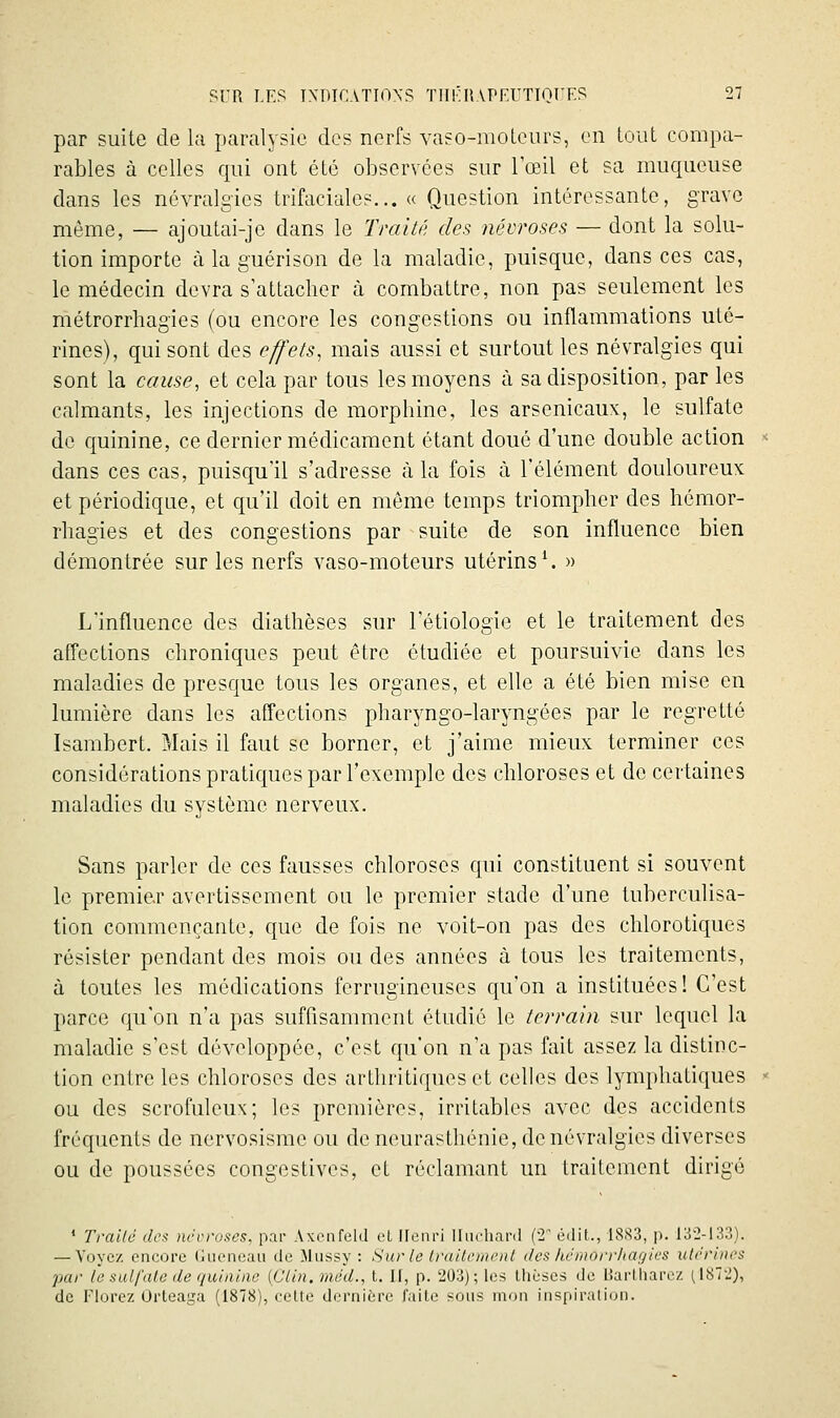 par suite de la paralysie des nerfs vaso-moLcurs, en tout compa- rables à celles qui ont été observées sur lœil et sa muqueuse dans les névralgies trifaciales... « Question intéressante, grave même, — ajoutai-je dans le Traité des névroses — dont la solu- tion importe à la guérison de la maladie, puisque, dans ces cas, le médecin devra s'attacher à combattre, non pas seulement les métrorrhagies (ou encore les congestions ou inflammations uté- rines), qui sont des effets, mais aussi et surtout les névralgies qui sont la cause, et cela par tous les moyens à sa disposition, par les calmants, les injections de morphine, les arsenicaux, le sulfate de quinine, ce dernier médicament étant doué d'une double action dans ces cas, puisqu'il s'adresse à la fois à l'élément douloureux et périodique, et qu'il doit en môme temps triompher des hémor- rhagies et des congestions par suite de son influence bien démontrée sur les nerfs vaso-moteurs utérins \ » L'influence des diathèses sur l'étiologie et le traitement des affections chroniques peut être étudiée et poursuivie dans les maladies de presque tous les organes, et elle a été bien mise en lumière dans les affections pharyngo-laryngées par le regretté Isambert. Mais il faut se borner, et j'aime mieux terminer ces considérations pratiques par l'exemple des chloroses et de certaines maladies du système nerveux. Sans parler de ces fausses chloroses qui constituent si souvent le premier avertissement ou le premier stade d'une tuberculisa- tion commençante, que de fois ne voit-on pas des chlorotiques résister pendant des mois ou des années à tous les traitements, à toutes les médications ferrugineuses qu'on a instituées! C'est parce qu'on n'a pas suffisamment étudié le terrain sur lequel la maladie s'est développée, c'est qu'on n'a pas fait assez la distinc- tion entre les chloroses des arthritiques et celles des lymphatiques ou des scrofuleux; les premières, irritables avec des accidents fréquents de nervosisrae ou de neurasthénie, de névralgies diverses ou de poussées congestives, et réclamant un traitement dirigé * Traité des nécroses, par Axcnfekl cL Henri Iluchard (2 édit., 1883, p. 132-133). — Voyez encore (nieneau de Mussy : Sur le Irailcmenl des kémorrliaç)ies utérines par le sulfate de quinine {Clin, méd., t, II, p. 203); les thèses de liarlliarez (187-), de riorez Ûrteaga (1878), celte dernière faite sons mon inspiration.