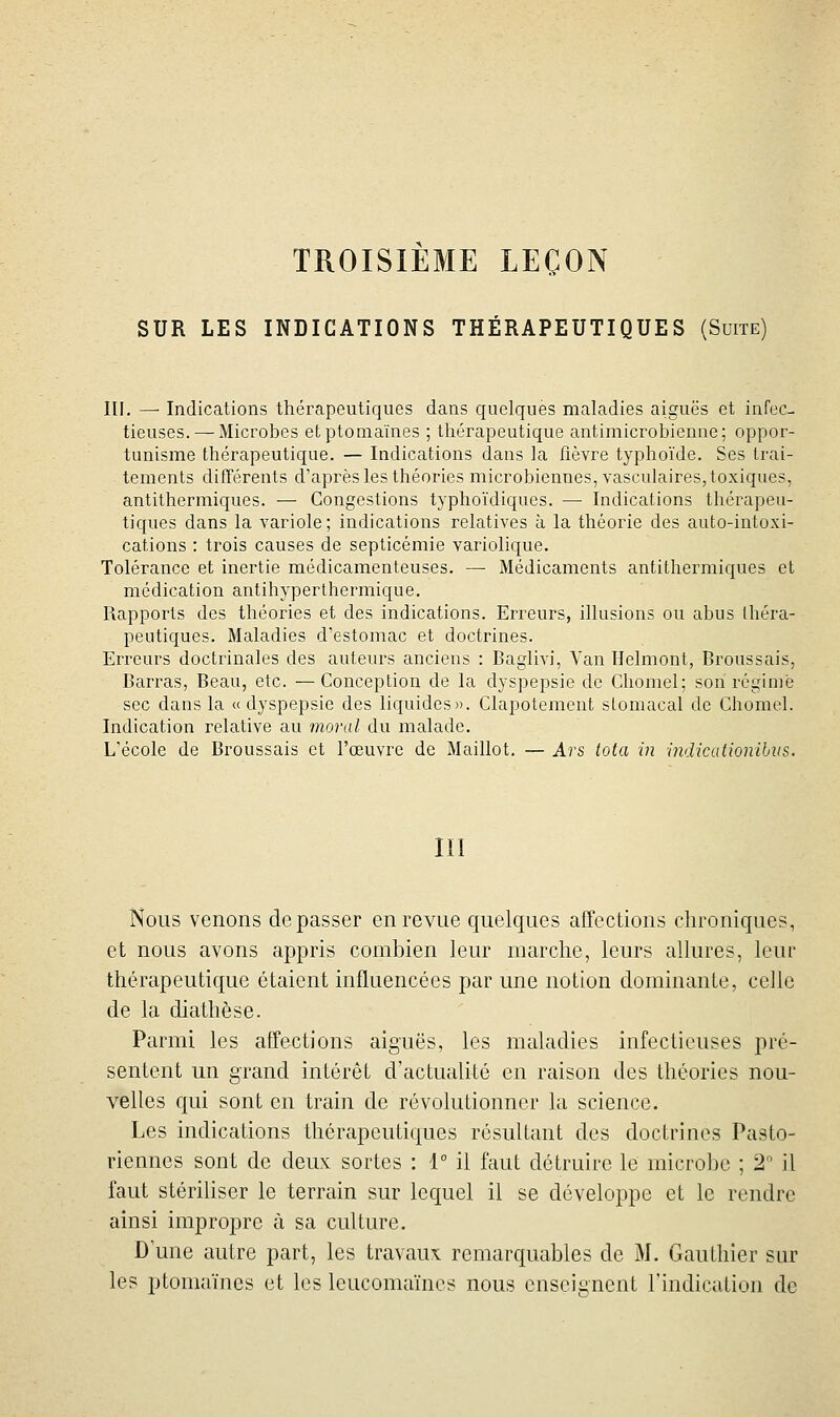 TROISIEME LEÇON SUR LES INDICATIONS THÉRAPEUTIQUES (Suite) III, — Indications thérapeutiques dans quelques maladies aiguës et infec- tieuses.—-Microbes etptomaïnes ; thérapeutique antimicrobienne; oppor- tunisme thérapeutique. — Indications dans la fièvre typhoïde. Ses trai- tements différents d'après les théories microbiennes, vasculaires, toxiques, antithermiques. — Congestions typhoïdiques. — Indications thérapeu- tiques dans la variole; indications relatives à la théorie des auto-intoxi- cations : trois causes de septicémie variolique. Tolérance et inertie médicamenteuses. — Médicaments antithermiques et médication antihyperthermique. Rapports des théories et des indications. Erreurs, illusions ou abus Ihéra- peutiques. Maladies d'estomac et doctrines. Erreurs doctrinales des auteurs anciens : Baglivi, Van Ilelmont, Broussais, Barras, Beau, etc. —Conception de la dyspepsie de Chomel; son régime sec dans la «dyspepsie des liquides». Clapotement stomacal de Chomel. Indication relative au moral du malade. L'école de Broussais et l'œuvre de Maillot. — Ars tota in indicationihus. III Nous venons dépasser en revue quelques affections chroniques, et nous avons appris combien leur marche, leurs allures, leur thérapeutique étaient influencées par une notion dominante, celle de la diathèse. Parmi les affections aiguës, les maladies infectieuses pré- sentent un grand intérêt d'actualité en raison des théories nou- velles qui sont en train de révolutionner la science. Les indications thérapeutiques résultant des doctrines Pasto- riennes sont de deux sortes : 1° il faut détruire le microbe ; 2 il faut stériliser le terrain sur lequel il se développe et le rendre ainsi impropre à sa culture. D une autre part, les travaux remarquables de M. Gauthier sur les ptomaïncs et les loucomaïncs nous enseignent l'indiculion de