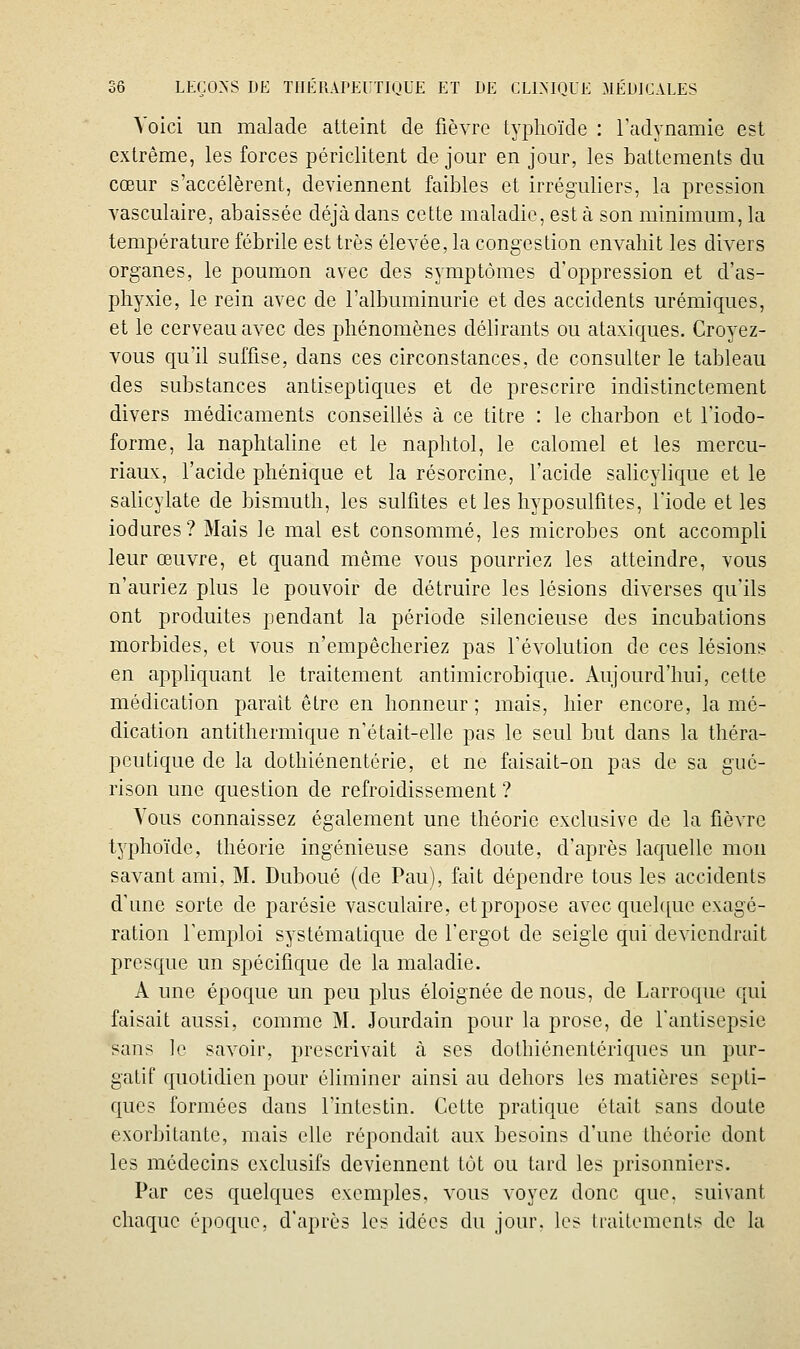Voici un malade atteint de fièvre typhoïde : radynamie est extrême, les forces périclitent de jour en jour, les battements du cœur s'accélèrent, deviennent faibles et irréguliers, la pression vasculaire, abaissée déjà dans cette maladie, est à son minimum, la température fébrile est très élevée, la congestion envahit les divers organes, le poumon avec des symptômes d'oppression et d'as- phyxie, le rein avec de l'albuminurie et des accidents urémiques, et le cerveau avec des phénomènes délirants ou ataxiques. Croyez- vous qu'il suffise, dans ces circonstances, de consulter le tableau des substances antiseptiques et de prescrire indistinctement divers médicaments conseillés à ce titre : le charbon et Tiodo- forme, la naphtaline et le naphtol, le calomel et les mercu- riaux, l'acide phénique et la résorcine, l'acide salicylique et le salicylate de bismuth, les sulfites et les hyposulfites, l'iode et les iodures? Mais le mal est consommé, les microbes ont accompli leur œuvre, et quand même vous pourriez les atteindre, vous n'auriez plus le pouvoir de détruire les lésions diverses qu'ils ont produites pendant la période silencieuse des incubations morbides, et vous n'empêcheriez pas l'évolution de ces lésions en appliquant le traitement antimicrobique. Aujourd'hui, cette médication parait être en honneur; mais, hier encore, la mé- dication antithermique n'était-elle pas le seul but dans la théra- peutique de la dothiénentérie, et ne faisait-on pas de sa gué- rison une question de refroidissement ? Vous connaissez également une théorie exclusive de la fièvre typhoïde, théorie ingénieuse sans doute, d'après laquelle mon savant ami. M, Duboué (de Pau), fait dépendre tous les accidents d'une sorte de parésie vasculaire, et propose avec quelque exagé- ration l'emploi systématique de l'ergot de seigle qui deviendrait presque un spécifique de la maladie. A une époque un peu plus éloignée de nous, de Larroque qui faisait aussi, comme M. Jourdain pour la prose, de l'antisepsie sans le savoir, prescrivait à ses dothiénentériques un pur- gatif quotidien pour éliminer ainsi au dehors les matières scpti- ques formées dans l'intestin. Cette pratique était sans doute exorbitante, mais elle répondait aux besoins d'une théorie dont les médecins exclusifs deviennent tôt ou tard les prisonniers. Par ces quelques exemples, vous voyez donc que. suivant chaque époque, d'après les idées du jour, les Iraitemenls de la
