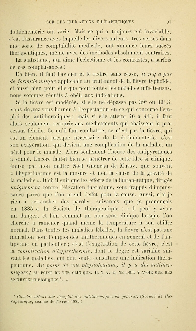 dollliéneniéric ont varié. Mais ce qui a toujours été invariable, c'est Tassurancc avec laquelle les divers auteurs, très versés dans une sorte de comptabilité médicale, ont annoncé leurs succès thérapeutiques, même avec des méthodes absolument contraires. La statistique, qui aime l'éclectisme et les contrastes, a parfois de ces complaisances ! Eh bien, il faut l'avouer et le redire sans cesse, il ny a pas de formule unique applicable au traitement de la fièvre typhoïde, et aussi bien pour elle que pour toutes les maladies infectieuses, nous sommes réduits à obéir aux indications. Si la fièvre est modérée, si elle ne dépasse pas 39° ou 39°,o, vous devrez vous borner à l'expectation en ce qui concerne l'em- ploi des antithermiques ; mais si elle atteint 40 à 41°, il faut alors seulement recourir aux médicaments qui abaissent le pro- cessus fébrile. Ce qu'il faut combattre, ce n'est pas la fièvre, qui est un élément presque nécessaire de la dothiénentérie, c'est son exagération, qui devient une complication de la maladie, un péril pour le malade. Alors seulement l'heure des antipyrétiques a sonné. Encore faut-il bien se pénétrer de cette idée si clinique, émise par mon maître Noël Gueneau de Mussy, que souvent « l'hyperthermie est la mesure et non la cause de la gravité de la maladie ». D'oîiil suit que les efforts de la thérapeutique, dirigés uniquement contre l'élévation thermique, sont frappés d'impuis- sance parce que l'on prend l'elfet pour la cause. Aussi, n'ai-je rien à retrancher des paroles suivantes que je prononçais en 1883 à la Société de thérapeutique : « Il peut y avoir un danger, et l'on commet un non-sens clinique lorsque l'on cherche à ramener quand môme la température à son chiffre normal. Dans toutes les maladies fébriles, la fièvre n'est pas une indication pour l'emploi des antithermiques en général et de l'an- tipyrine en particulier ; c'est l'exagération de cette fièvre, c'est la complication d'iiupcrlhermie, dont le degré est variable sui- vant les maladies, qui doit seule constituer une indication théra- peutique. Au point de vue pJiijsiologique, il y a des antitJter- miques; au point de vue clinique, il y a, il ne doit y avoir que des ANTIlIYPERTIlEli.MIUUES'. )) * Co/isidéralions sur remploi dos anlil/icrmii/ite^ en ijcnûral. (SoclctJ de llié- rapeulique, séance de février 1885.)