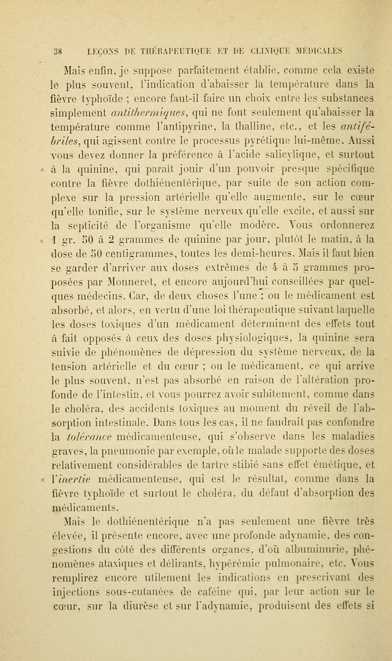 Mais enfin, je suppose parfaitement établie, comme cela existe lo plus souvent, l'indication d'abaisser la température dans la fièvre typhoïde ; encore faut-il faire un choix entre les substances simplement antithermiques, c{ui ne font seulement qu'abaisser la température comme l'antipyrine. la thalline, etc., et les antifé- briles ^ qui agissent contre le processus pyrétique lui-même. iVussi vous devez donner la préférence à l'acide salicylique, et surtout < à la quinine, qui parait jouir d'un pouvoir presque spécifique contre la fièvre dothiénentéricjue, par suite de son action com- plexe sur la pression artérielle qu'elle augmente, sur le cœur qu'elle tonifie, sur le système nerveux qu'elle excite, et aussi sur la septicité de l'organisme cju'elle modère. Vous ordonnerez < i gT. 30 à 2 grammes de cpinine par jour, plutôt le matin, à la dose de 50 centigrammes, toutes les demi-heures. Mais il faut bien se garder d'arriver aux doses extrêmes de 4 à o grammes pro- posées par Monneret, et encore aujourd'hui conseillées par quel- ques médecins. Car, de deux choses l'une : ou le médicament est absorbé, et alors, en vertu d'une loi thérapeutique suivant laquelle les doses toxicfues d'un médicament déterminent des effets tout à fait opposés à ceux des doses physiologicjues, la quinine sera suivie de phénomènes de dépression du système nerveux, de la tension artérielle et du cœur ; ou le médicament, ce qui arrive le plus souvent, n'est pas absorbé en raison de l'altération pro- fonde de l'intestin, et vous pourrez avoir subitement, comme dans le choléra, des accidents toxiques au moment du réveil de l'ab- sorption intestinale. Dans tous les cas, il ne faudrait pas confondre la tolérance médicamenteuse, qui s'observe clans les maladies graves, la pneumonie par exemple, oîile malade supporte des doses relativement considérables de tartre stibié sans effet émétique, et ^- Vinertie médicamenteuse, qui est le résultat, comme dans la fièvre typhoïde et surtout le choléra, du défaut d'absorption des médicaments. Mais le dothiénenlérique n'a pas seulement une fièvre très élevée, il présente encore, avec une profonde adynamie. des con- gestions du côté des différents organes, d'oii albuminurie, phé- nomènes ataxiques et délirants, hypérémie pulmonaire, etc. Vous remplirez encore utilement les indications en prescrivant des injections sous-cutanées de caféine qui. par leur action sur le cœur, sur la diurèse et sur l'adynamie, produisent des effets si