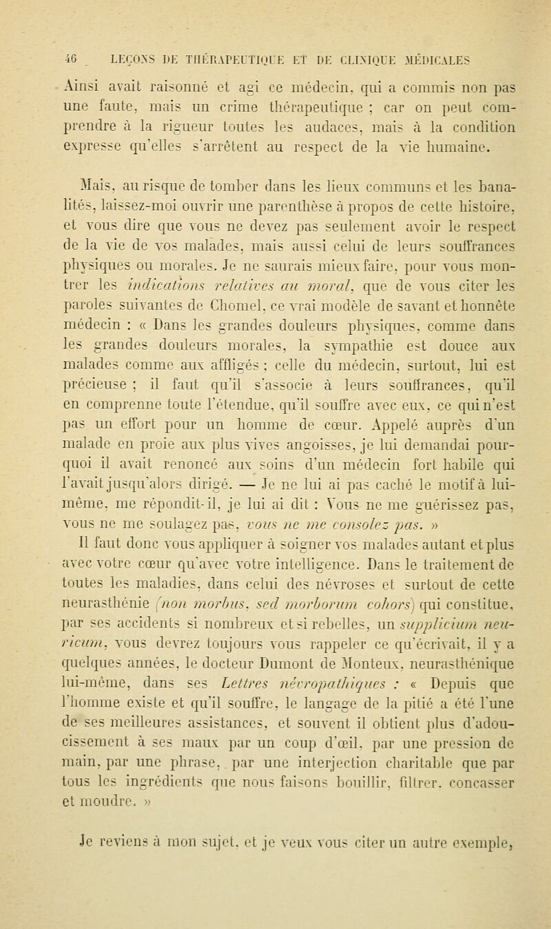 Ainsi avait raisonné et agi ce médecin, qui a commis non pas une faute, mais un crime thérapeutique ; car on peut com- prendre à la rigueur toutes les audaces, mais à la condition expresse clu'elles s'arrêtent au respect de la vie humaine. 3Iais. auriscjuc de tomlier dans les lieux communs et les bana- lités, laissez-moi ouvrir une parenthèse à propos de celte histoire, et vous dire que vous ne devez pas seulement avoir le respect de la vie de vos malades, mais aussi celui de leurs souffrances physiques ou morales. Je ne saurais mieux faire, pour vous mon- trer les indications relatives au moral, que de vous citer les paroles suivantes de Chomel, ce vrai modèle de savant et honnête médecin : « Dans les grandes douleurs physiqnes, comme dans les grandes douleurs morales, la sympathie est douce aux malades comme aux affligés ; celle du médecin, surtout, lui est précieuse ; il faut qu'il s'associe à leurs souffrances, qu'il en comprenne toute l'étendue, qu'il souffre avec eux, ce qui n'est pas un effort pour un homme de cœur. Appelé auprès d'un malade en proie aux plus vives angoisses, je lui demandai pour- quoi il avait renoncé aux soins d'un médecin fort habile qui l'avait jusqu'alors dirigé. — Je ne lui ai pas caché le motif à lui- même, me répondit-il, je lui ai dit : Vous ne me guérissez pas, vous ne me soulagez pas, vous ne me consolez i:>as. » Il faut donc vous apphqrier à soigner vos malades autant et plus avec votre cœur Cju'avec votre intelligence. Dans le traitement de toutes les maladies, dans celui des névroses et surtout de cette neurasthénie {non morbus, secl morborum cohors) qui constitue, par ses accidents si nombreux et si rebelles, un. supplieium neu- ricum, vous devrez toujours vous rappeler ce qu'écrivait, il y a quelques années, le docteur Dumont de Monteux, neurasthénique lui-même, dans ses Lettres névropathiques : « Depuis que l'homme existe et qu'il souffre, le langage de la pitié a été l'une de ses meilleures assistances, et souvent il obtient plus d'adou- cissement à ses maux par un coup d'œiL par une pression de main, par une phrase, par une interjection charitable que par tous les ingrédients que nous faisons bouillir, fdlrer. concasser et moudre. » Je reviens à mon sujet, et je veux vous citer un autre exemple,
