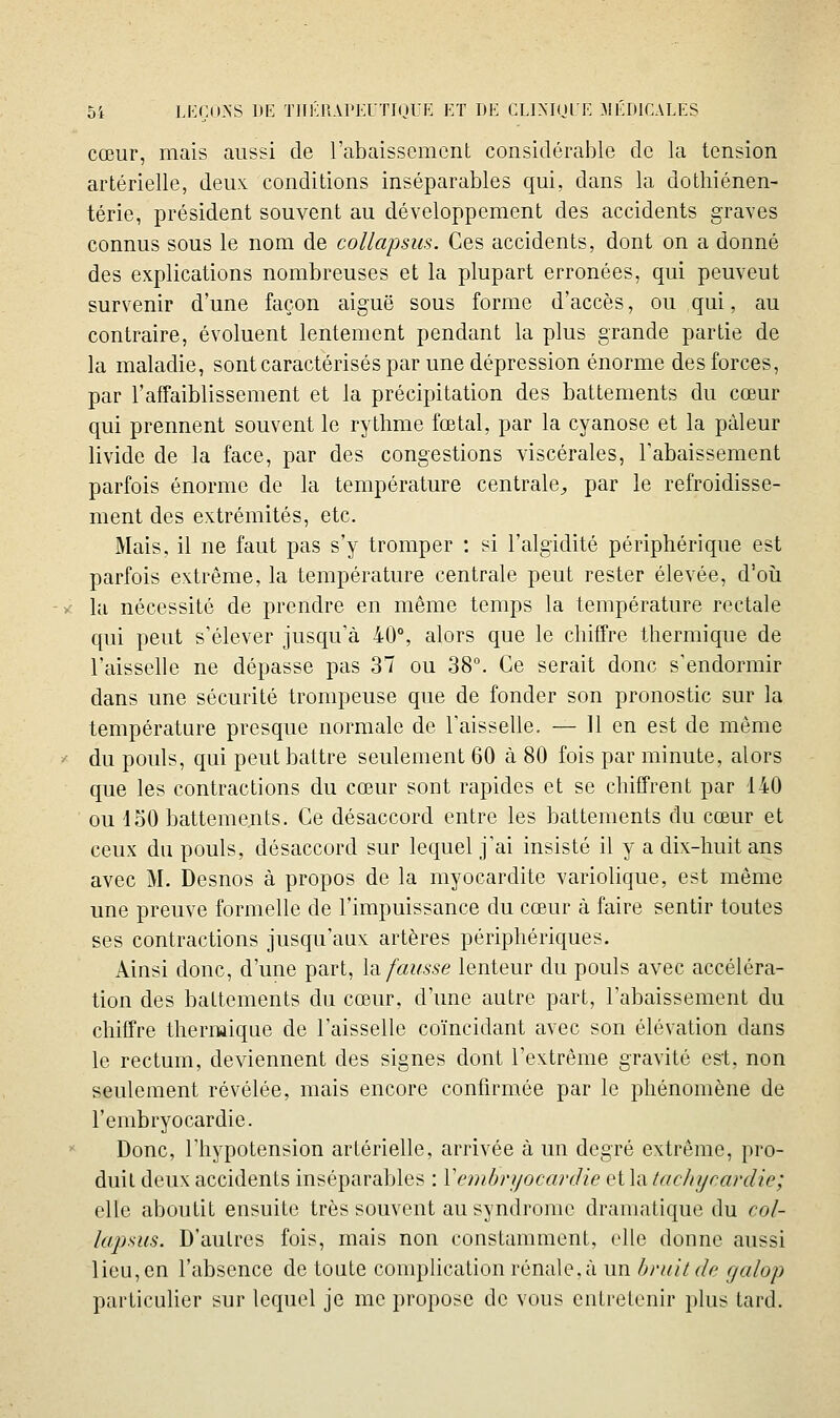 cœur, mais aussi de l'abaissement considéraiDle de la tension artérielle, deux conditions inséparables qui, dans la dothiénen- térie, président souvent au développement des accidents graves connus sous le nom de collapsus. Ces accidents, dont on a donné des explications nombreuses et la plupart erronées, qui peuvent survenir d'une façon aiguë sous forme d'accès, ou qui, au contraire, évoluent lentement pendant la plus grande partie de la maladie, sont caractérisés par une dépression énorme des forces, par l'affaiblissement et la précipitation des battements du cœur qui prennent souvent le rythme fœtal, par la cyanose et la pâleur livide de la face, par des congestions viscérales, l'abaissement parfois énorme de la température centrale^ par le refroidisse- ment des extrémités, etc. Mais, il ne faut pas s'y tromper : si l'algidité périphérique est parfois extrême, la température centrale peut rester élevée, d'oii la nécessité de prendre en même temps la température rectale qui peut s'élever jusqu'à 40°, alors que le chiffre thermique de l'aisselle ne dépasse pas 37 ou 38°. Ce serait donc s'endormir dans une sécurité trompeuse que de fonder son pronostic sur la température presque normale de l'aisselle. — 11 en est de même du pouls, qui peut battre seulement 60 à 80 fois par minute, alors que les contractions du cœur sont rapides et se chiffrent par 140 ou 150 battements. Ce désaccord entre les battements du cœur et ceux du pouls, désaccord sur lequel j'ai insisté il y a dix-huit ans avec M. Desnos à propos de la myocardite variolique, est même une preuve formelle de l'impuissance du cœur à faire sentir toutes ses contractions jusqu'aux artères périphériques. Ainsi donc, d'une part, \d. fausse lenteur du pouls avec accéléra- tion des battements du cœur, d'une autre part, l'abaissement du chiffre thermique de l'aisselle coïncidant avec son élévation dans le rectum, deviennent des signes dont l'extrême gravité est, non seulement révélée, mais encore confirmée par le phénomène de l'embryocardie. Donc, l'hypotension artérielle, arrivée à un degré extrême, pro- duit deux accidents inséparables : Venibryocardie et la tachycardie; elle aboutit ensuite très souvent au syndrome dramatique du col- lapsus. D'autres fois, mais non constamment, elle donne aussi lieu, en l'absence de toute complication rénale, à un bruit de galop particulier sur lequel je me propose de vous entretenir plus tard.