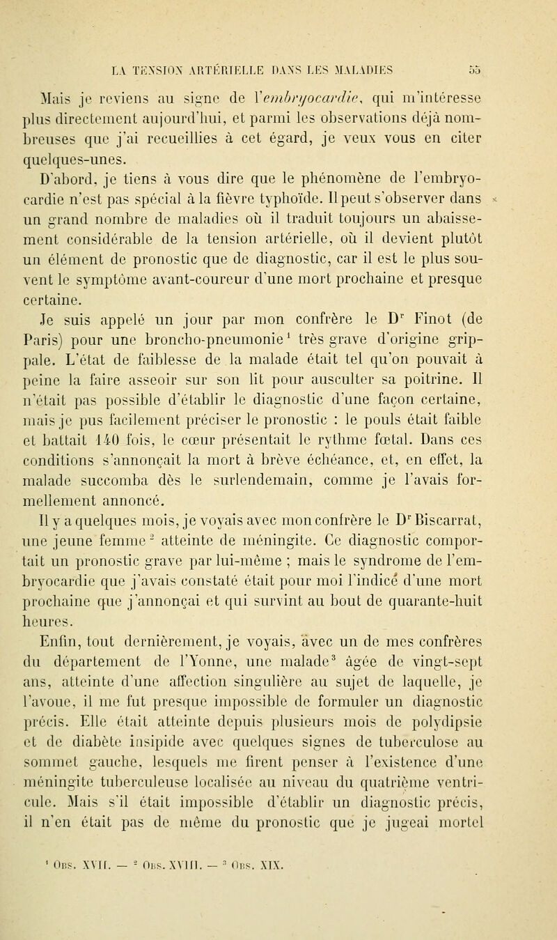 Mais je reviens au signe de Xembri/ocardic, qui nrintéresse plus directement aujourd'hui, et parmi les observations déjà nom- breuses que j'ai recueillies à cet égard, je veux vous en citer quelques-unes. D'abord, je tiens à vous dire que le phénomène de l'embryo- cardie n'est pas spécial à la fièvre typhoïde. Il peut s'observer dans un grand nombre de maladies oii il traduit toujours un abaisse- ment considérable de la tension artérielle, oii il devient plutôt un élément de pronostic que de diagnostic, car il est le plus sou- vent le symptôme avant-coureur d'une mort prochaine et presque certaine. Je suis appelé un jour par mon confrère le D' Finot (de Paris) pour une broncho-pneumonie ' très grave d'origine grip- pale. L'état de faiblesse de la malade était tel qu'on pouvait à peine la faire asseoir sur son lit pour ausculter sa poitrine. Il n'était pas possible d'établir le diagnostic d'une façon certaine, mais je pus facilement préciser le pronostic : le pouls était faible et battait 140 fois, le cœur présentait le rythme fœtal. Dans ces conditions s'annonçait la mort à brève échéance, et, en effet, la malade succomba dès le surlendemain, comme je l'avais for- mellement annoncé. Il y a quelques mois, je voyais avec mon confrère le D Biscarrat, une jeune femme atteinte de méningite. Ce diagnostic compor- tait un pronostic grave par lui-même ; mais le syndrome de l'em- bryocardie que j'avais constaté était pour moi l'indicé d'une mort prochaine que j'annonçai et qui survint au bout de quarante-huit heures. Enfin, tout dernièrement, je voyais, avec un de mes confrères du département de l'Yonne, une malade* âgée de vingt-sept ans, atteinte d'une affection singulière au sujet de laquelle, je l'avoue, il me fut presque impossible de formuler un diagnostic précis. Elle était atteinte depuis plusieurs mois de polydipsie et de diabète insipide avec quelques signes de tuberculose au sommet gauche, lesquels me firent penser à l'existence d'une méningite tuberculeuse localisée au niveau du quatrième ventri- cule. Mais s'il était impossible d'établir un diagnostic précis, il n'en était pas de même du pronostic que je jugeai mortel ' Uns. XVH. — - Oi.s. XVIII. — ■ (li;s. XIX.